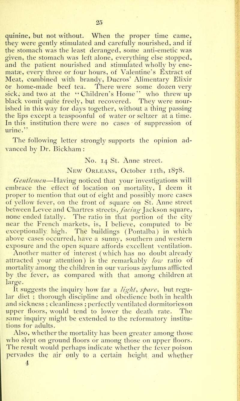 quinine, but not without. When the proper time came, they were gently stimulated and carefully nourished, and if the stomach was the least deranged, some anti-emetic was given, the stomach was left alone, everything else stopped, and the patient nourished and stimulated wholly by ene- matce, every three or four hours, of Valentine's Extract of Meat, combined with brandy, Ducros' Alimentary Elixir Or home-made beef tea. There were some dozen very sick,' and two at the Children's Home who threw up black vomit quite freely, but recovered. They were nour- ished in this way for days together, without a thing passing the lips except a teaspoonful of water or seltzer at a time. In this institution there were no cases of suppression of urine. The following letter strongly supports the opinion ad- vanced by Dr. Bickham : No. 14 St. Anne street. New Orleans, October iith, 1878. Gentlemen—Having noticed that your investigations will embrace the effect of location on mortality, I deem it proper to mention that out of eight and possibly more cases of yellow fever, on the front of square on St. Anne street between Levee and Chartres streets,y««'«^ Jackson square, none ended fatally. The ratio in that portion of the city near the French markets, is, I believe, computed to be exceptionally high. The buildings (Pontalba) in which above cases occurred, have a sunny, southern and western exposure and the open square affords excellent ventilation. Another matter of interest (which has no doubt already attracted your attention) is the remarkably hno ratio of mortality among the children in our various asylums afflicted by the fever, as compared with that among children at large. It suggests the inquirv how far a light, spare, but regu- lar diet ; thorough discipline and obedience both in health and sickness ; cleanliness ; perfectly ventilated dormitories on upper lloors, would tend to lower the death rate. The same inquiry might be extended to the reformatory institu- tions for adults. Also, whether the mortality has been greater among those who slept on ground floors or among those on upper floors. The result would perhaps indicate whether the fever poison pervades the air only to a certain height and whether 4