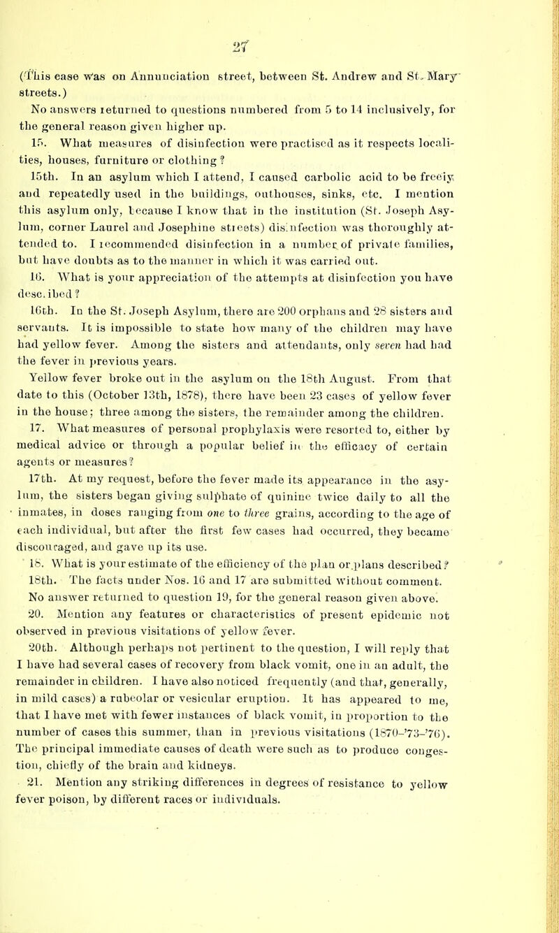 2f ('I'ljis case Was on Annuuciatiou street, between St. Andrew and Sf, Mary streets.) No answers leturned to questions numbered from 5 to 14 inclusively, for the general reason given higher up. l.^>. What measures of disinfection were practised as it respects locali- ties, houses, furniture or clothing'? 15th. In an asylum which I attend, I caused carbolic acid to be freoiy and repeatedly used in the buildings, outhouses, sinks, etc. I mention this asylum only, because I know that in the institution (St. Joseph Asy- lum, corner Laurel and Josephine stioets) disinfection was thoroughly at- tended to. I lecomniendcd disinfection in a nnnibec of private families, but have doubts as to the nuniner in which it was carried out. IG. What is your appreciation of the attempts at disinfection you have desc.ibed ? IGth. In the St. Joseph Asylum, there are 200 orphans and 28 sisters and servants. It is impossible to state how many of the children may have had yellow fever. Among the sisters and attendants, only seven had had the fever in previous years. Yellow fever broke out in the asylum on the 18th August. From that date to this (October 13th, 1878), there have been 23 cases of yellow fever in the house; three among the sisters, the remainder among the children. 17. What measures of personal prophylaxis were resorted to, either by medical advice or through a popular belief in the efficacy of certain agents or measures! 17th. At my request, before the fever made its appearance in the asy- lum, the sisters began giving sulj^hate of quinine twice daily to all the inmates, in doses ranging from one to three grains, according to the age of each individual, but after the first few cases had occurred, they became discouraged, and gave up its use. 18. What is your estimate of the efficiency of the plan or.plans described.^ 16th. The facts under Kos. 16 and 17 are submitted without comment. No answer returned to question 19, for the general reason given above. 20. Mention any features or characteristics of present epidemic not observed in previous visitations of yellow fever. 20th. Although perhaps not pertinent to the question, I will reply that I have had several cases of recovery from black vomit, one in an adult, the remainder in children. I have also noticed frequently (and that, generally, in mild cases) a rubeolar or vesicular eruption. It has appeared to me, that I have met with fewer instances of black vomit, iu proportion to the number of cases this summer, than in previous visitations (1870-'73-'76). Th(> principal immediate causes of death were such as to produce conges- tion, chiefly of the brain and kidneys. 21. Mention any striking differences in degrees of resistance to yellow fever poison, by different races or individuals.