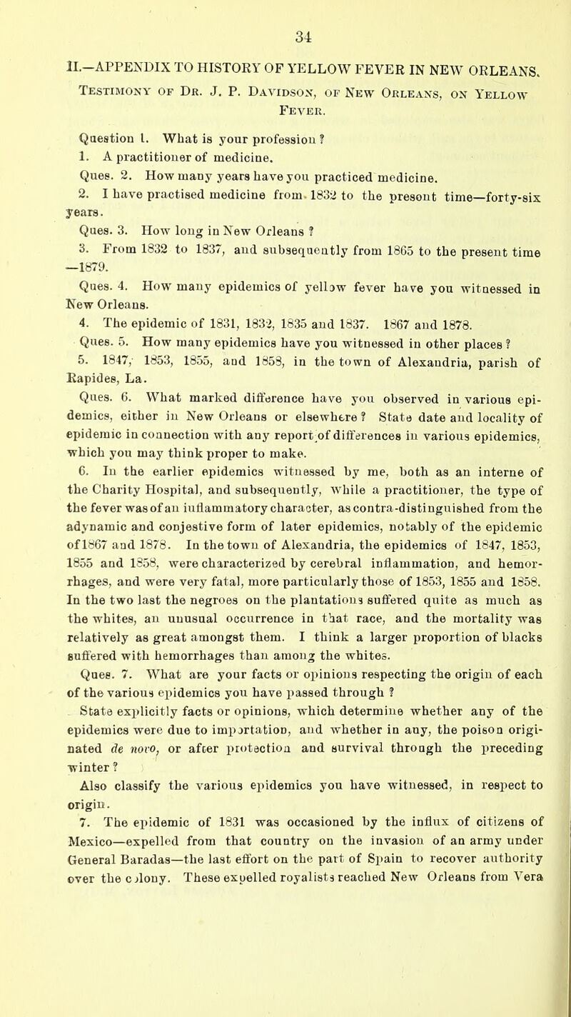 1I.-APPENDIX TO HISTORY OF YELLOW FEVER IN NEW ORLEANS. Testimony of Dr. J. P. Davidson, of New Orleans, on Yellow- Fever. Qaestion I. What is your professiou ? 1. A practitioner of medicine. Ques. 2. How many years have you practiced medicine. 2. I have practised medicine from. 1832 to the present time—forty-six years. Ques. 3. How long in New Orleans ? 3. From 1832 to 1837, aud subsequently from 1865 to the present time —1879. Ques. 4. How many epidemics of yellDw fever have you witnessed in New Orleans. 4. The epidemic of 1831, 1832, 1835 and 1837. 1867 and 1873. Ques. 5. How many epidemics have you witnessed in other places ? 5. 1847,- 1853, 1855, and 1853, in the town of Alexandria, parish of Rapides, La. Ques. 6. What marked difference have you observed in various epi- demics, either in New Orleans or elsewhere? State date aud locality of epidemic in connection with any report of differences in various epidemics, which you may think proper to make. 6. In the earlier epidemics witnessed by me, both as an interne of the Charity Hospital, and subsequently, while a practitioner, the type of the fever was of an inflammatory character, as contra-distinguished from the adynamic and conjestive form of later epidemics, notably of the epidemic of 1867 and 1878. In the town of Alexandria, the epidemics of 1847, 1853, 1855 and 1358, were characterized by cerebral inflammation, and hemor- rhages, and were very fatal, more particularly those of 18.53, 1855 and 1858. In the two last the negroes on the plantations suffered quite as much as the whites, an unusual occurrence in that race, and the mortality was relatively as great amongst them. I think a larger proportion of blacks suffered with hemorrhages than among the whites. Quee. 7. What are your facts or oiiinious respecting the origin of each of the various epidemics you have passed through ? State explicitly facts or opinions, which determine whether any of the epidemics were due to importation, aud whether in any, the poison origi- nated de novo, or after protection and survival through the preceding winter ? Also classify the various epidemics you have witnessed, in respect to origiif. 7. The epidemic of 1831 was occasioned by the influx of citizens of Mexico—expelled from that country on the invasion of an army under General Baradas—the last effort on the part of Spain to recover authority ever the c jlouy. These expelled royalists reached New Orleans from Vera