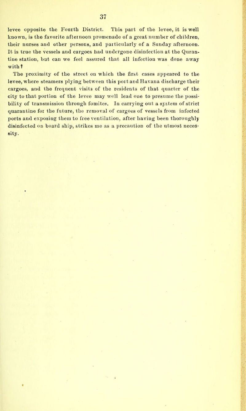levee opposite the Fourth District. This jjart of the levee, it is well known, is the favorite afternoon promenade of a great number of children, their nurses and other persons, and particularly of a Sunday afternoon. It is true the vessels and cargoes had undergone disinfection at the Quran- tine station, but can we feel assured that all infection was done away with V The proximity of the street on which the first cases appeared to the levee, where steamers plying between this poitacd Havana discharge their cargoes, and the frequent visits of the residents of that quarter of the city to that portion of the levee may well lead one to presume the iiussi- bility of transmission through fomitee. In carrying out a system of strict quarantine for the future, the removal of cargoes of vessels from infected ports and exposing them to free ventilation, after having been thoroughly disinfected on hoard ship, strikes me as a precaution of the utmost neces- sity.