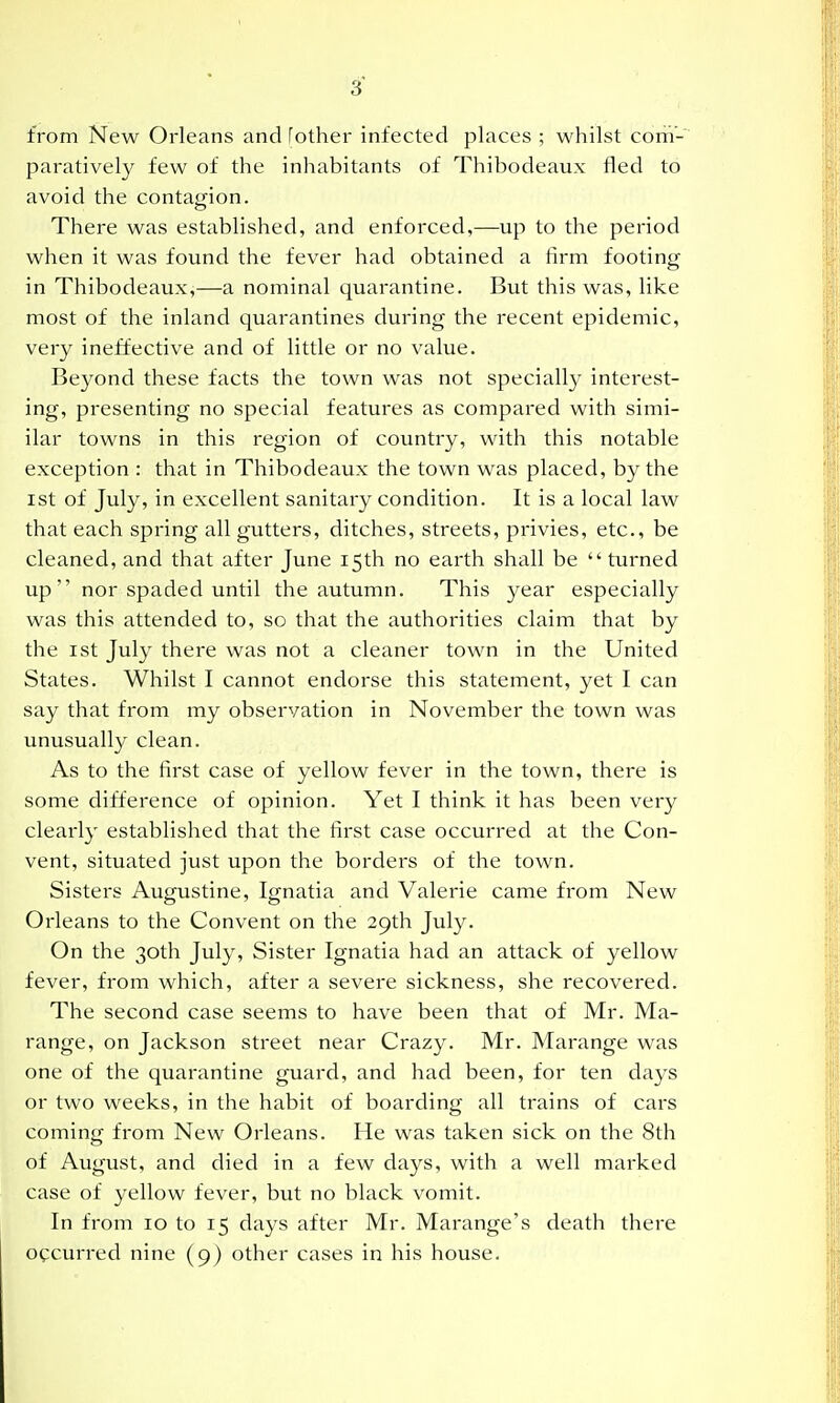 from New Orleans and [other infected places ; whilst com- paratively few of the inhabitants of Thibodeaux fled to avoid the contagion. There was established, and enforced,—up to the period when it was found the fever had obtained a firm footincj in Thibodeaux,—a nominal quarantine. But this was, like most of the inland quarantines during the recent epidemic, very ineffective and of little or no value. Beyond these facts the town was not specially interest- ing, presenting no special features as compared with simi- ilar towns in this region of country, with this notable exception : that in Thibodeaux the town was placed, by the 1st of July, in excellent sanitary condition. It is a local law that each spring all gutters, ditches, streets, privies, etc., be cleaned, and that after June 15th no earth shall be turned up nor spaded until the autumn. This year especially was this attended to, so that the authorities claim that by the I St July there was not a cleaner town in the United States. Whilst I cannot endorse this statement, yet I can say that from my observation in November the town was unusually clean. As to the first case of yellow fever in the town, there is some difference of opinion. Yet I think it has been very clearly established that the first case occurred at the Con- vent, situated just upon the borders of the town. Sisters Augustine, Ignatia and Valerie came from New Orleans to the Convent on the 29th July. On the 30th July, Sister Ignatia had an attack of yellow fever, from which, after a severe sickness, she recovered. The second case seems to have been that of Mr. Ma- range, on Jackson street near Crazy. Mr. Marange was one of the quarantine guard, and had been, for ten days or two weeks, in the habit of boarding all trains of cars coming from New Orleans. He was taken sick on the 8th of August, and died in a few days, with a well marked case of yellow fever, but no black vomit. In from 10 to 15 days after Mr. Marange's death there occurred nine (9) other cases in his house.