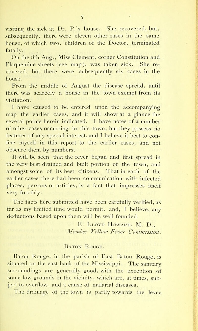 visiting the sick at Dr. P.'s house. She recovered, but, subsequently, there were eleven other cases in the same house, of which two, children of the Doctor, terminated fatally. On the 8th Aug., Miss Clement, corner Constitution and Plaquemine streets (see map), was taken sick. She re- covered, but there were subsequently six cases in the house. From the middle of August the disease spread, until there was scarcely a house in the town exempt from its visitation. I have caused to be entered upon the accompanying map the earlier cases, and it will show at a glance the several points herein indicated. I have notes of a number of other cases occurring in this town, but they possess no features of any special interest, and I believe it best to con- tine myself in this report to the earlier cases, and not obscure them by numbers. It will be seen that the fever began and first spread in the very best drained and built portion of the town, and amongst some of its best citizens. That in each of the earlier cases there had been communication with infected places, persons or articles, is a fact that impresses itself very forcibly. The facts here submitted have been carefully verified, as far as my limited time would permit, and, I believe, any deductions based upon them will be well founded. E. Lloyd Howard, M. D., Member Yellow Fever Commission. Baton Rouge. Baton Rouge, in the parish of East Baton Rouge, is situated on the east bank of the Mississippi. The sanitary surroundings are generally good, with the exception of some low grounds in the vicinity, which are, at times, sub- ject to overflow, and a cause of malarial diseases. The drainage of the town is partly towards the levee