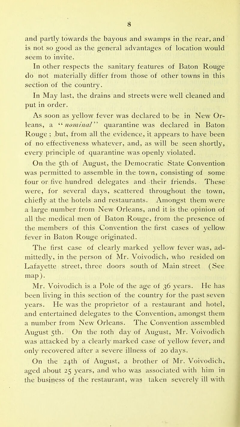 and partly towards the bayous and swamps in the rear, and is not so good as the general advantages of location would seem to invite. In other respects the sanitary features of Baton Rouge do not materially differ from those of other towns in this section of the country. In May last, the drains and streets were well cleaned and put in order. As soon as yellow fever was declared to be in New Or- leans, a '■'■nominal''^ quarantine was declared in Baton Rouge ; .but, from all the evidence, it appears to have been of no effectiveness whatever, and, as will be seen shortly, every principle of quarantine was openly violated. On the 5th of August, the Democratic State Convention was permitted to assemble in the town, consisting of some four or five hundred delegates and their friends. These were, for several days, scattered throughout the town, chiefly at the hotels and restaurants. Amongst them were a large number from New Orleans, and it is the opinion of all the medical men of Baton Rouge, from the presence of the members of this Convention the first cases of yellow fever in Baton Rouge originated. The first case of clearly marked yellow fever was, ad- mittedly, in the person of Mr. Voivodich, who resided on Lafayette street, three doors south of Main street (See map). Mr. Voivodich is a Pole of the age of 36 years. He has been living in this section of the country for the past seven years. He was the proprietor of a restaurant and hotel, and entertained delegates to the Convention, amongst them a number from New Orleans. The Convention assembled August 5th. On the loth day of August, Mr. Voivodich was attacked by a clearly marked case of yellow fever, and only recovered after a severe illness of 20 days. On the 24th of August, a brother of Mr. Voivodich, aged about 25 years, and who was associated with him in the busjriess of the restaurant, wag taken severely ill with