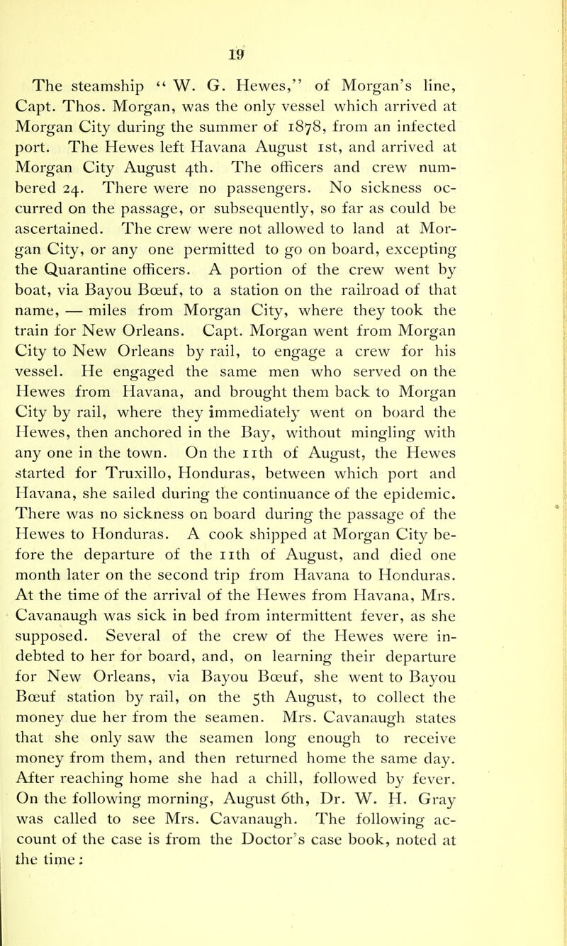 19f The steamship  W. G. Hewes, of Morgan's Hne, Capt. Thos. Morgan, was the only vessel which arrived at Morgan City during the summer of 1878, from an infected port. The Hewes left Havana August ist, and arrived at Morgan City August 4th. The officers and crew num- bered 24. There were no passengers. No sickness oc- curred on the passage, or subsequently, so far as could be ascertained. The crew were not allowed to land at Mor- gan City, or any one permitted to go on board, excepting the Quarantine officers. A portion of the crew went by boat, via Bayou Bceuf, to a station on the railroad of that name, — miles from Morgan City, where they took the train for New Orleans. Capt. Morgan went from Morgan City to New Orleans by rail, to engage a crew for his vessel. He engaged the same men who served on the Hewes from Havana, and brought them back to Morgan City by rail, where they immediately went on board the Hewes, then anchored in the Bay, without mingling with any one in the town. On the iith of August, the Hewes started for Truxillo, Honduras, between which port and Havana, she sailed during the continuance of the epidemic. There was no sickness on board during the passage of the Hewes to Honduras. A cook shipped at Morgan City be- fore the departure of the iith of August, and died one month later on the second trip fi'om Havana to Honduras. At the time of the arrival of the Hewes from Havana, Mrs. Cavanaugh was sick in bed from intermittent fever, as she supposed. Several of the crew of the Hewes were in- debted to her for board, and, on learning their departure for New Orleans, via Bayou Boeuf, she went to Baj^ou BoDuf station by rail, on the 5th August, to collect the money due her from the seamen. Mrs. Cavanaugh states that she only saw the seamen long enough to receive money from them, and then returned home the same day. After reaching home she had a chill, followed by fever. On the following morning, August 6th, Dr. W. H. Gray was called to see Mrs. Cavanaugh. The following ac- count of the case is from the Doctor's case book, noted at the time: