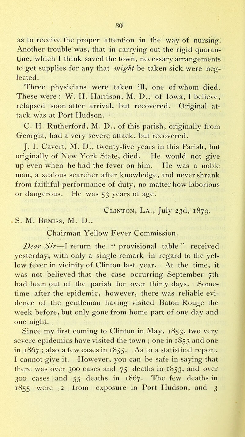 as to receive the proper attention in the way of nursing. Another trouble was, that in carrying out the rigid quaran- tine, which I think saved the town, necessary arrangements to get supphes for any that might be taken sick were neg- lected. Three physicians were taken ill, one of whom died. These were : W. H. Harrison, M. D., of Iowa, I believe, relapsed soon after arrival, but recovered. Original at- tack was at Port Hudson. C. H. Rutherford, M. D., of this parish, originally from Georgia, had a very severe attack, but recovered. J. I. Cavert, M. D., twenty-five years in this Parish, but originally of New York State, died. He would not give up even when he had the fever on him. He was a noble man, a zealous searcher after knowledge, and never shrank from faithful performance of duty, no matter how laborious or dangerous. He was 53 years of age. Clinton, La., July 23d, 1879. , S. M. Bemiss, M. D., Chairman Yellow Fever Commission. Dear Sir—I return the  provisional table received yesterday 1, with only a single remark in regard to the yel- low fever in vicinity of Clinton last year. At the time, it was not believed that the case occurring September 7th had been out of the parish for over thirty days. Some- tinie after the epidemic, however, there was reliable evi- dence of the gentleman having visited Baton Rouge the week before, but only gone from home part of one day and one nighjt. Since my first coming to Clinton in May, 1853, two very severe epidemics have visited the town ; one in 1853 and one in 1867 ; ,also a few cases in 1855. As to a statistical report, I cannot give it. However, you can be safe in saying that there was over 300 cases and 75 deaths in 1853, and over 300 cases and 55 deaths in 1867. The few deaths in 1855 were 2 from exposure in Port Hudson, and 3