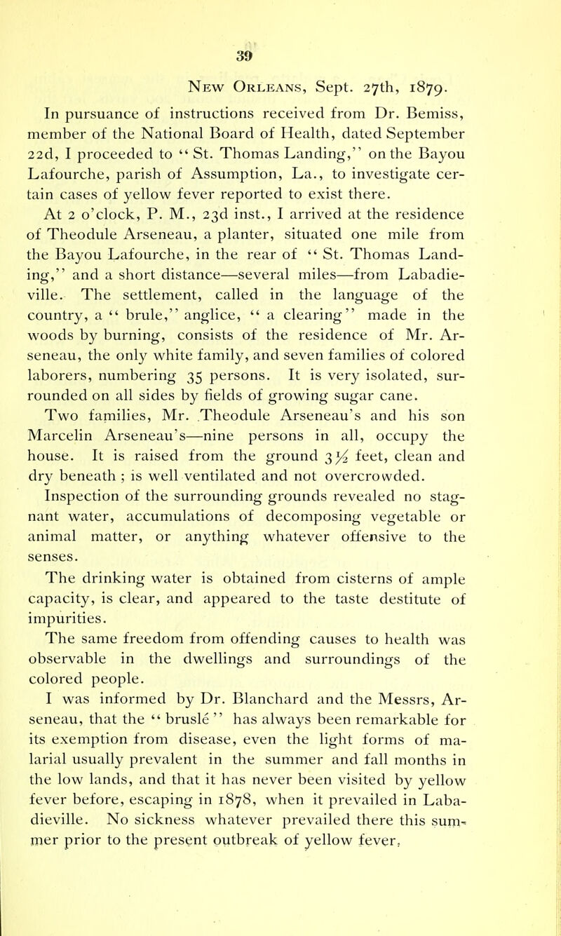 New Orleans, Sept. 27th, 1879. In pursuance of instructions received from Dr. Bemiss, member of the National Board of Health, dated September 22d, I proceeded to  St. Thomas Landing, on the Bayou Lafourche, parish of Assumption, La., to investigate cer- tain cases of yellow fever reported to exist there. At 2 o'clock, P. M., 23d inst., I arrived at the residence of Theodule Arseneau, a planter, situated one mile from the Bayou Lafourche, in the rear of  St. Thomas Land- ing, and a short distance—several miles—from Labadie- ville. The settlement, called in the language of the country, a  brule, anglice,  a clearing made in the woods by burning, consists of the residence of Mr. Ar- seneau, the only white family, and seven families of colored laborers, numbering 35 persons. It is very isolated, sur- rounded on all sides by fields of growing sugar cane. Two families, Mr. Theodule Arseneau's and his son Marcelin Arseneau's—nine persons in all, occupy the house. It is raised from the ground feet, clean and dry beneath ; is well ventilated and not overcrowded. Inspection of the surrounding grounds revealed no stag- nant water, accumulations of decomposing vegetable or animal matter, or anything whatever offensive to the senses. The drinking water is obtained from cisterns of ample capacity, is clear, and appeared to the taste destitute of impurities. The same freedom from offending causes to health was observable in the dwellings and surroundings of the colored people. I was informed by Dr. Blanchard and the Messrs, Ar- seneau, that the  brusle  has always been remarkable for its exemption from disease, even the light forms of ma- larial usually prevalent in the summer and fall months in the low lands, and that it has never been visited by yellow fever before, escaping in 1878, when it prevailed in Laba- dieville. No sickness whatever prevailed there this sum- mer prior to the present outbreak of yellow fever,