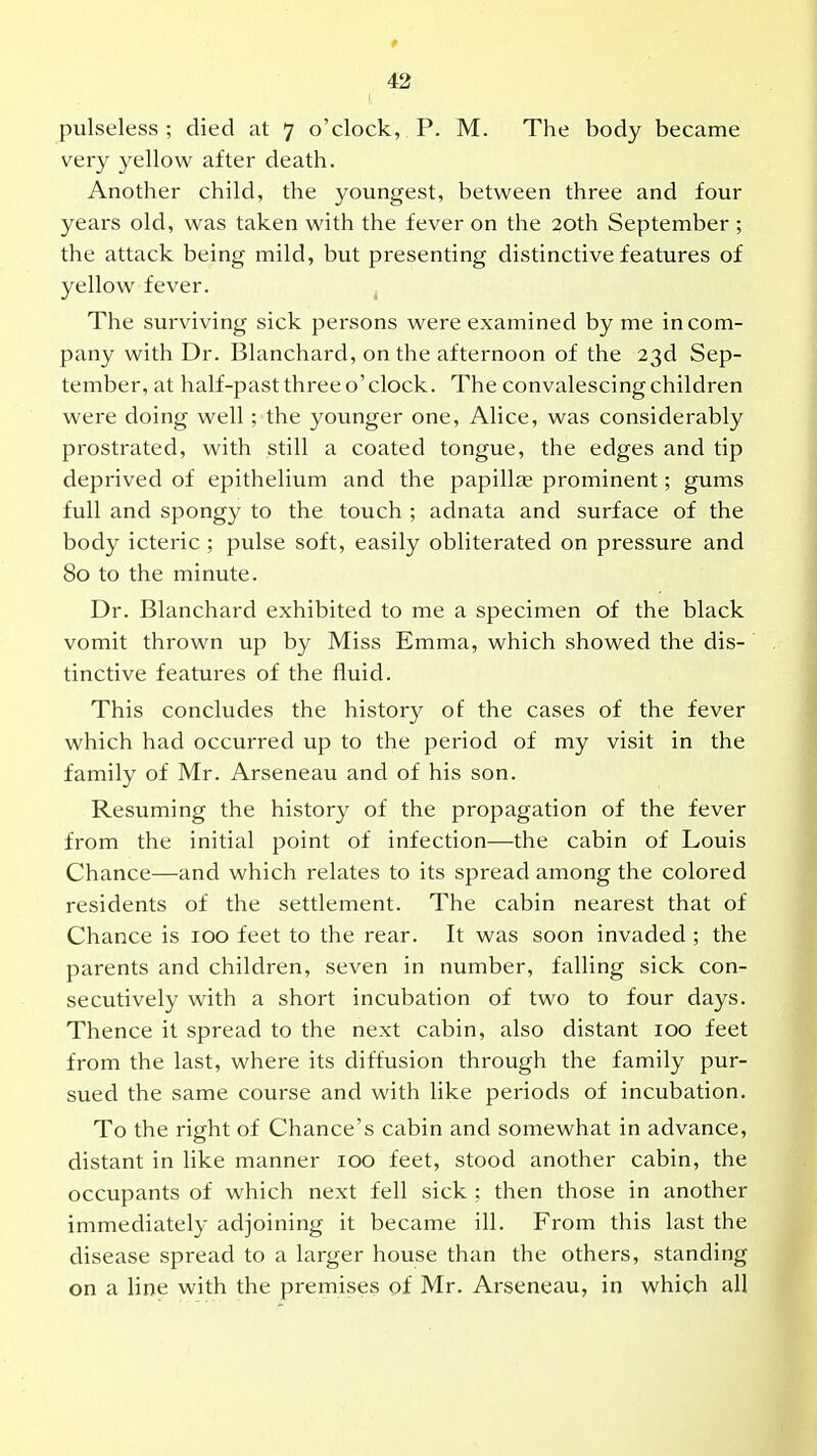 pulseless; died at 7 o'clock, P. M. The body became very yellow after death. Another child, the youngest, between three and four years old, was taken with the fever on the 20th September ; the attack being mild, but presenting distinctive features of yellow fever. ^ The surviving sick persons were examined by me in com- pany with Dr. Blanchard, on the afternoon of the 23d Sep- tember, at half-past three o'clock. The convalescing children were doing well; the younger one, Alice, was considerably prostrated, with still a coated tongue, the edges and tip deprived of epithelium and the papillae prominent; gums full and spongy to the touch ; adnata and surface of the body icteric ; pulse soft, easily obliterated on pressure and 80 to the minute. Dr. Blanchard exhibited to me a specimen of the black vomit thrown up by Miss Emma, which showed the dis- tinctive features of the fluid. This concludes the history of the cases of the fever which had occurred up to the period of my visit in the family of Mr. Arseneau and of his son. Resuming the history of the propagation of the fever from the initial point of infection—the cabin of Louis Chance—and which relates to its spread among the colored residents of the settlement. The cabin nearest that of Chance is 100 feet to the rear. It was soon invaded ; the parents and children, seven in number, falling sick con- secutively with a short incubation of two to four days. Thence it spread to the next cabin, also distant 100 feet from the last, where its diffusion through the family pur- sued the same course and with like periods of incubation. To the right of Chance's cabin and somewhat in advance, distant in like manner 100 feet, stood another cabin, the occupants of which next fell sick : then those in another immediately adjoining it became ill. From this last the disease spread to a larger house than the others, standing on a line with the premises of Mr. Arseneau, in which all