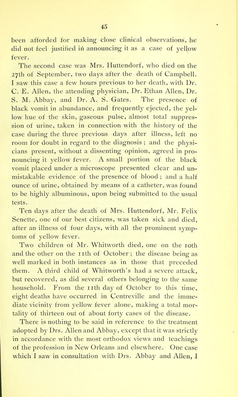 been afforded for making close clinical observations, Jie' did not feel justified in announcing it as a case of yellow fever. The second case was Mrs. Huttendorf, who died on the 27th of September, two days after the death of Campbell. I saw this case a few hours previous to her death, with Dr. C. E. Allen, the attending physician. Dr. Ethan Allen, Dr. S. M. Abbay, and Dr. A. S. Gates. The presence of black vomit in abundance, and frequently ejected, the yel- low hue of the skin, gaseous pulse, almost total suppres- sion of urine, taken in connection with the history of the case during the three previous days after illness, left no room for doubt in regard to the diagnosis ; and the physi- cians present, without a dissenting opinion, agreed in pro- nouncing it yellow fever. A small portion of the black vomit placed under a microscope presented clear and un- mistakable evidence of the presence of blood ; and a half ounce of urine, obtained by means of a catheter, was found to be highly albuminous, upon being submitted to the usual tests. Ten days after the death of Mrs. Huttendorf, Mr. Felix Senette, one of our best citizens, was taken sick and died, after an illness of four days, with all the prominent symp- toms of yellow fever. Two children of Mr. Whitworth died, one on the loth and the other on the iith of October; the disease being as well marked in both instances as in those that preceded them. A third child of Whitworth's had a severe attack, but recovered, as did several othei'S belonging to the same household. From the iith day of October to this time, eight deaths have occurred in Centreville and the imme- diate vicinity from yellow fever alone, making a total mor- tality of thirteen out of about forty cases of the disease. There is nothing to be said in reference to the treatment adopted by Drs. Allen and Abbay, except that it was strictly in accordance with the most orthodox views and teachings of the profession in New Orleans and elsewhere. One case