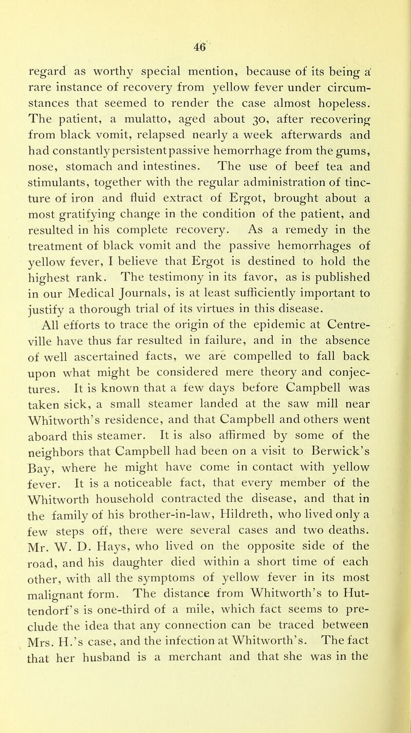 regard as worthy special mention, because of its being si rare instance of recovery from yellow fever under circum- stances that seemed to render the case almost hopeless. The patient, a mulatto, aged about 30, after recovering from black vomit, relapsed nearly a week afterwards and had constantly persistent passive hemorrhage from the gums, nose, stomach and intestines. The use of beef tea and stimulants, together with the regular administration of tinc- ture of iron and fluid extract of Ergot, brought about a most gratifying change in the condition of the patient, and resulted in his complete recovery. As a remedy in the treatment of black vomit and the passive hemorrhages of yellow fever, I believe that Ergot is destined to hold the highest rank. The testimony in its favor, as is published in our Medical Journals, is at least sufhciently important to justify a thorough trial of its virtues in this disease. All efforts to trace the origin of the epidemic at Centre- ville have thus far resulted in failure, and in the absence of well ascertained facts, we are compelled to fall back upon what might be considered mere theory and conjec- tures. It is known that a few days before Campbell was taken sick, a small steamer landed at the saw mill near Whitworth's residence, and that Campbell and others went aboard this steamer. It is also affirmed by some of the neighbors that Campbell had been on a visit to Berwick's Bay, where he might have come in contact with yellow fever. It is a noticeable fact, that every member of the Whitworth household contracted the disease, and that in the family of his brother-in-law, Hildreth, who lived only a few steps off, there were several cases and two deaths. Mr. W. D. Hays, who lived on the opposite side of the road, and his daughter died within a short time of each other, with all the symptoms of yellow fever in its most malignant form. The distance from Whitworth's to Hut- tendorf's is one-third of a mile, which fact seems to pre- clude the idea that any connection can be traced between Mrs. H.'s case, and the infection at Whitworth's. The fact that her husband is a merchant and that she was in the