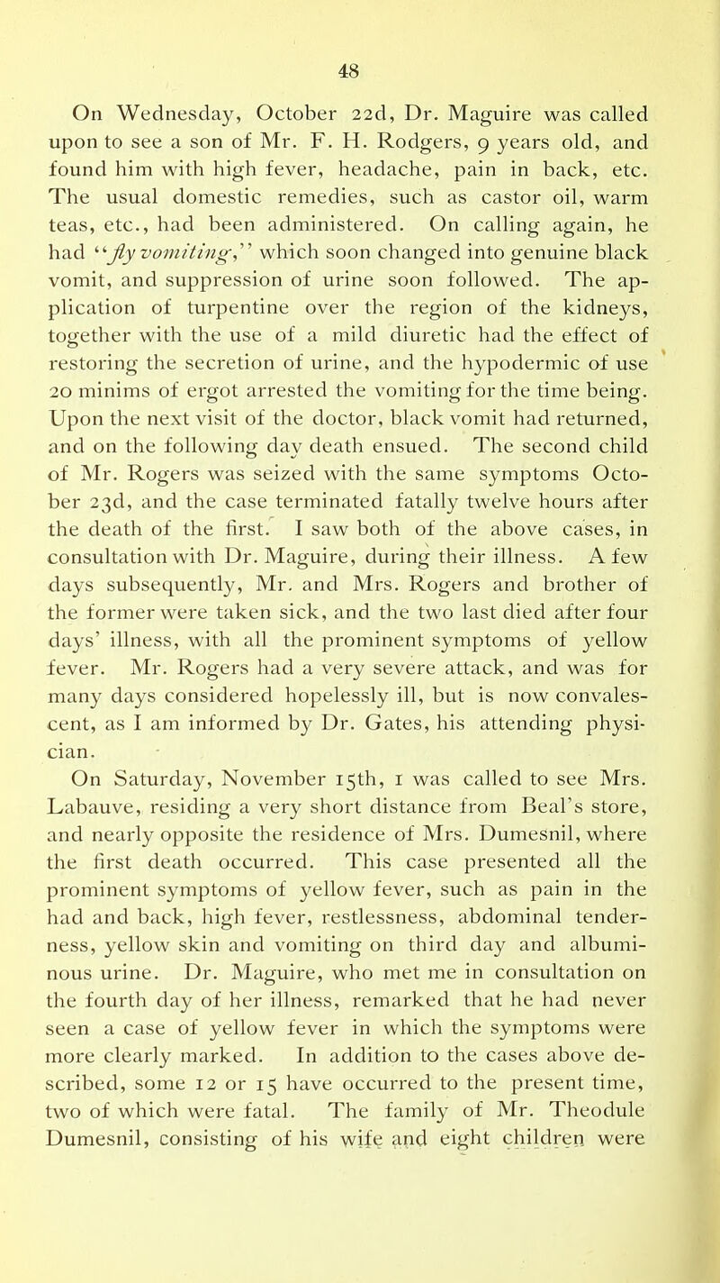 On Wednesday, October 22d, Dr. Maguire was called upon to see a son of Mr. F. H. Rodgers, 9 years old, and found him with high fever, headache, pain in back, etc. The usual domestic remedies, such as castor oil, warm teas, etc., had been administered. On calling again, he had jiy vomiting,' which soon changed into genuine black vomit, and suppression of urine soon followed. The ap- plication of turpentine over the region of the kidneys, together with the use of a mild diuretic had the effect of restoring the secretion of urine, and the hypodermic of use 20 minims of ergot arrested the vomiting for the time being. Upon the next visit of the doctor, black vomit had returned, and on the following day death ensued. The second child of Mr. Rogers was seized with the same symptoms Octo- ber 23d, and the case terminated fatally twelve hours after the death of the first. I saw both of the above cases, in consultation with Dr. Maguire, during their illness. A few days subsequently, Mr. and Mrs. Rogers and brother of the former were taken sick, and the two last died after four days' illness, with all the prominent symptoms of yellow fever. Mr. Rogers had a very severe attack, and was for many days considered hopelessly ill, but is now convales- cent, as I am informed by Dr. Gates, his attending physi- cian. On Saturday, November 15th, i was called to see Mrs. Labauve, residing a very short distance from Beal's store, and nearly opposite the residence of Mrs. Dumesnil, where the first death occurred. This case presented all the prominent symptoms of yellow fever, such as pain in the had and back, high fever, restlessness, abdominal tender- ness, yellow skin and vomiting on third day and albumi- nous urine. Dr. Maguire, who met me in consultation on the fourth day of her illness, remarked that he had never seen a case of yellow fever in which the symptoms were more clearly marked. In addition to the cases above de- scribed, some 12 or 15 have occurred to the present time, two of which were fatal. The family of Mr. Theodule Dumesnil, consisting of his wife and eight children were