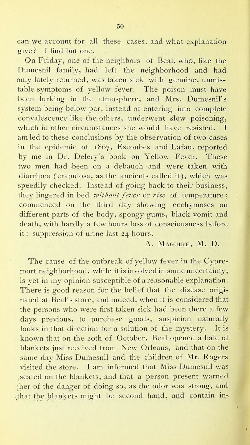 can we account for all these cases, and what explanation give? I find but one. On Friday, one of the neighbors of Beal, who, like the Dumesnil family, had left the neighborhood and had only lately returned, was taken sick with genuine, unmis- table symptoms of yellow fever. The poison must have been lurking in the atmosphere, and Mrs. Dumesnil's system being below par, instead of entering into complete convalescence like the others, underwent slow poisoning, which in other circumstances she would have resisted. I am led to these conclusions by the observation of two cases in the epidemic of 1867, Escoubes and Lafau, reported by me in Dr. Delery's book on Yellow Fever. These two men had been on a debauch and were taken with diarrhoea (crapulosa, as the ancients called it), which was speedily checked. Instead of going back to their business, they lingered in bed without fever or rise of temperature ; commenced on the third day showing ecchymoses on different parts of the body, spongy gums, black vomit and death, with hardly a few hours loss of consciousness before it: suppression of urine last 24 hours. A. Maguire, M. D. The cause of the outbreak of yellow fever in the Cypre- mort neighborhood, while it is involved in some uncertainty, is yet in my opinion susceptible of a reasonable explanation. There is good reason for the belief that the disease origi- nated at Beal's store, and indeed, when it is considered that the persons who were first taken sick had been there a few days previous, to purchase goods, suspicion naturally looks in that direction for a solution of the mystery. It is known that on the 20th of October, Beal opened a bale of blankets just received from New Orleans, and that on the same day Miss Dumesnil and the children of Mr. Rogers visited the store. I am informed that Miss Dumesnil was seated on the blankets, and that a person present warned ]her of the danger of doing so, as the odor was strong, and ^that the blankels might be second hand, and contain in->