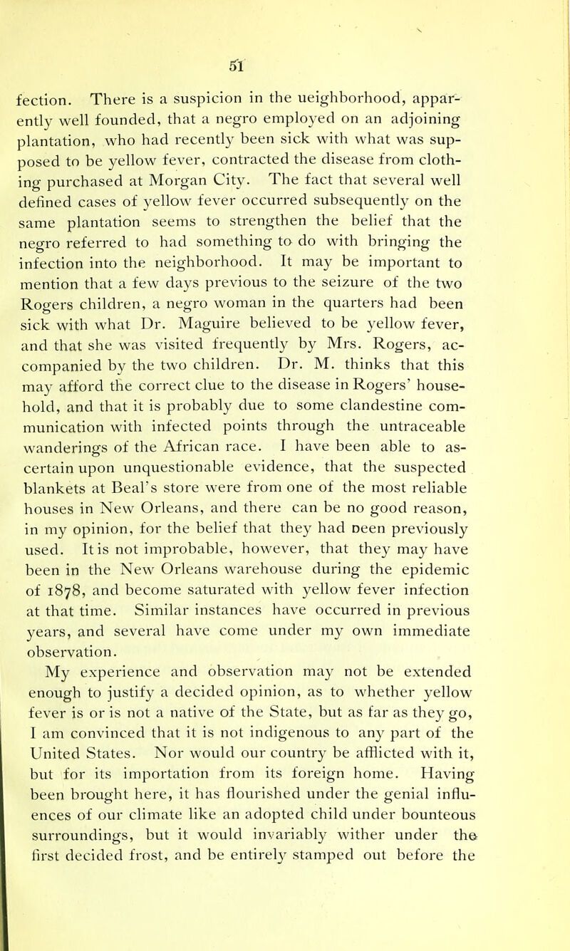 fection. There is a suspicion in the ueighborhood, appar- ently well founded, that a negro employed on an adjoining plantation, who had recently been sick with what was sup- posed to be yellow fever, contracted the disease from cloth- ing purchased at Morgan City. The fact that several well defined cases of yellow fever occurred subsequently on the same plantation seems to strengthen the belief that the negro referred to had something to do with bringing the infection into the neighborhood. It may be important to mention that a few days previous to the seizure of the two Rogers children, a negro woman in the quarters had been sick with what Dr. Maguire believed to be yellow fever, and that she was visited frequently by Mrs. Rogers, ac- companied by the two children. Dr. M. thinks that this may afford the correct clue to the disease in Rogers' house- hold, and that it is probably due to some clandestine com- munication with infected points through the untraceable wanderings of the African race. I have been able to as- certain upon unquestionable evidence, that the suspected blankets at Beal's store were from one of the most reliable houses in New Orleans, and there can be no good reason, in my opinion, for the belief that they had oeen previously used. It is not improbable, however, that they may have been in the New Orleans warehouse during the epidemic of 1878, and become saturated with yellow fever infection at that time. Similar instances have occurred in previous years, and several have come under my own immediate observation. My experience and observation may not be extended enough to justify a decided opinion, as to whether ^^ellow fever is or is not a native of the State, but as far as they go, I am convinced that it is not indigenous to any part of the United States. Nor would our country be afflicted with it, but for its importation from its foreign home. Having been brought here, it has flourished under the genial influ- ences of our climate like an adopted child under bounteous surroundings, but it would invariably wither under th& first decided frost, and be entirel}^ stamped out before the