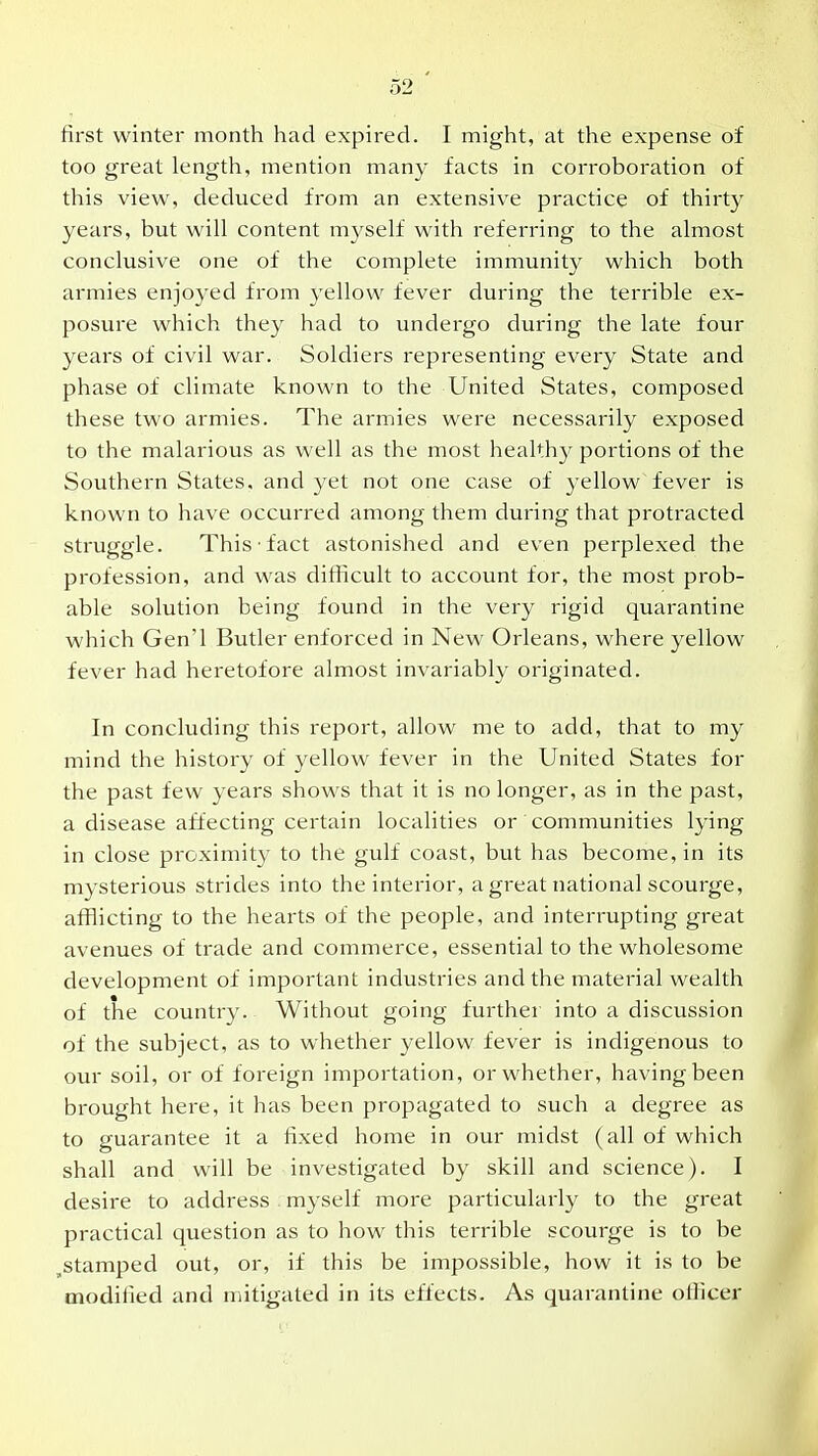 first winter month had expired. I might, at the expense of too great length, mention many facts in corroboration of this view, deduced from an extensive practice of thirty years, but will content mj^self with referring to the almost conclusive one of the complete immunity which both armies enjoyed from yellow fever during the terrible ex- posure which they had to undergo during the late four years of civil war. Soldiers representing every State and phase of climate known to the United States, composed these two armies. The armies were necessarily exposed to the malarious as well as the most healthy portions of the Southern States, and yet not one case of yellow fever is known to have occurred among them during that protracted struggle. This fact astonished and even perplexed the profession, and was difficult to account for, the most prob- able solution being found in the very rigid quarantine which Gen'l Butler enforced in New Orleans, where yellow fever had heretofore almost invariably originated. In concluding this report, allow me to add, that to my mind the history of yellow fever in the United States for the past few years shows that it is no longer, as in the past, a disease affecting certain localities or communities lying in close proximity to the gulf coast, but has become, in its mysterious strides into the interior, a great national scourge, afflicting to the hearts of the people, and interrupting great avenues of trade and commerce, essential to the wholesome development of important industries and the material wealth of the country. Without going further into a discussion of the subject, as to whether yellow fever is indigenous to our soil, or of foreign importation, or whether, having been brought here, it has been propagated to such a degree as to guarantee it a fixed home in our midst (all of which shall and will be investigated by skill and science). I desire to address . myself more particularly to the great practical question as to how this terrible scourge is to be ^stamped out, or, if this be impossible, how it is to be modified and mitigated in its effects. As quarantine officer