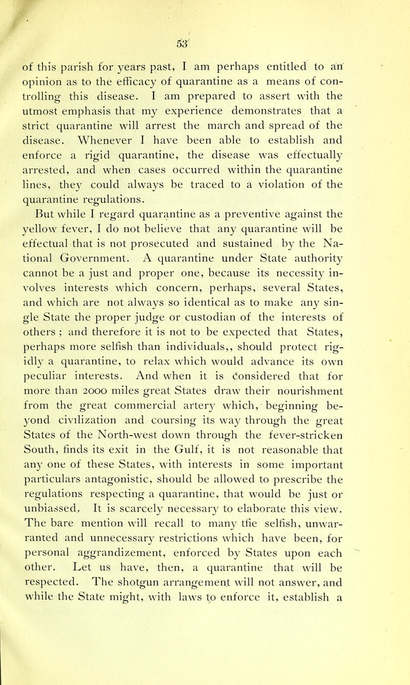 6'^ of this parish for years past, I am perhaps entitled to arf opinion as to the efficacy of quarantine as a means of con- trolling this disease. I am prepared to assert with the utmost emphasis that my experience demonstrates that a strict quarantine will arrest the march and spread of the disease. Whenever I have been able to establish and enforce a rigid quarantine, the disease was effectually arrested, and when cases occurred within the quarantine lines, they could always be traced to a violation of the quarantine regulations. But while I regard quarantine as a preventive against the yellow fever, I do not believe that any quarantine will be effectual that is not prosecuted and sustained by the Na- tional Government. A quarantine under State authority cannot be a just and proper one, because its necessity in- volves interests which concern, perhaps, several States, and which are not always so identical as to make any sin- gle State the proper judge or custodian of the interests of others ; and therefore it is not to be expected that States, perhaps more selfish than individuals,, should protect rig- idly a quarantine, to relax which would advance its own peculiar interests. And when it is (Considered that for more than 2000 miles great States draw their nourishment from the great commercial arter}^ which, beginning be- 3'ond civilization and coursing its way through the great States of the North-west down through the fever-stricken South, finds its exit in the Gulf, it is not reasonable that any one of these States, with interests in some important particulars antagonistic, should be allowed to prescribe the regulations respecting a quarantine, that would be just or unbiassed.. It is scarcely necessary to elaborate this view. The bare mention will recall to many the selfish, unwar- ranted and unnecessar}' restrictions which have been, for personal aggrandizement, enforced by States upon each other. Let us have, then, a quarantine that will be respected. The shotgun arrangement will not answer, and while the State might, with laws to enforce it, establish a