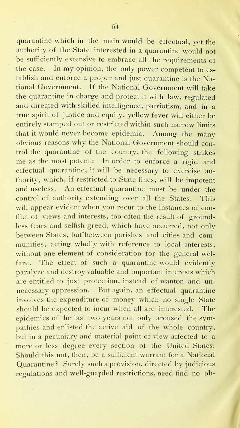 quarantine which in the main would be effectual, yet the authority of the State interested in a quarantine would not be sufficiently extensive to embrace all the requirements of the case. In my opinion, the only power competent to es- tablish and enforce a proper and just quarantine is the Na- tional Government. If the National Government will take the quarantine in charge and protect it with law, regulated and direC/ted with skilled intelligence, patriotism, and in a true spirit of justice and equity, yellow fever will either be entirely stamped out or restricted within such narrow limits that it would never become epidemic. Among the many obvious reasons why the National Government should con- trol the quarantine of the country, the following strikes me as the most potent: In order to enforce a rigid and effectual quarantine, it will be necessary to exercise au- thority, which, if restricted to State lines, will be impotent and useless. An effectual quarantine must be under the control of authority extending over all the States. This will appear evident when you recur to the instances of con- flict of views and interests, too often the result of ground- less fears and selfish greed, which have occurred, not only between States, but'between parishes and cities and com- munities, acting wholly with reference to local interests, without one element of consideration for the general wel- fare. The effect of such a quarantine would evidently paralyze and destroy valuable and important interests which are entitled to just protection, instead of wanton and un- necessary oppression. But again, an effectual quarantine involves the expenditure of money which no single State should be expected to incur when all are interested. The epidemics of the last two years not only aroused the sym- pathies and enlisted the active aid of the whole country, but in a pecuniary and material point of view affected to a more or less degree every section of the United States. Should this not, then, be a sufficient warrant for a National Quarantine? Surely such apr6vision, directed by judicious regulations and well-guaj-ded restrictions, need find no ob-