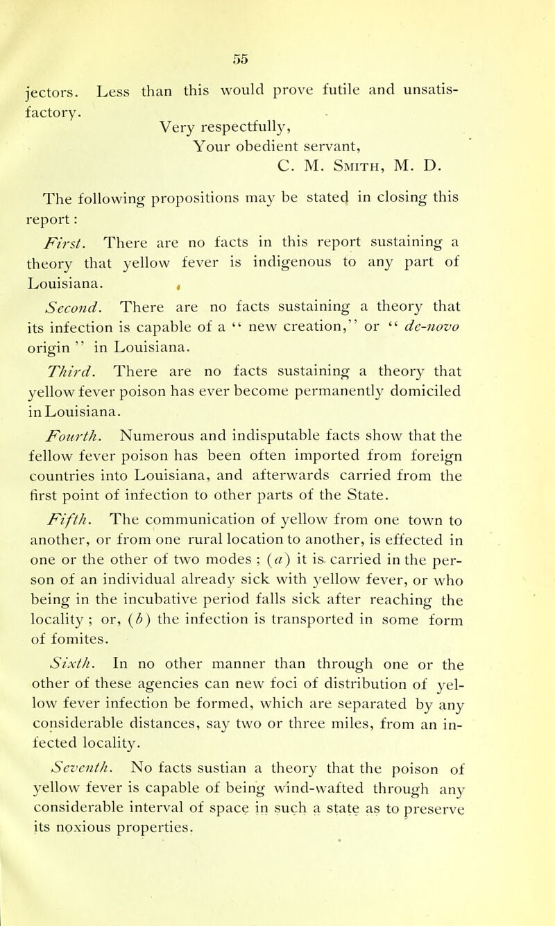 jectors. Less than this would prove futile and unsatis- factory. Very respectfully, Your obedient servant, C. M. Smith, M. D. The following propositions may be stated in closing this report: First. There are no facts in this report sustaining a theory that yellow fever is indigenous to any part of Louisiana. , Second. There are no facts sustaining a theory that its infection is capable of a  new creation, or  de-novo origin  in Louisiana. Third. There are no facts sustaining a theory that yellow fever poison has ever become permanently domiciled in Louisiana. Fotirth. Numerous and indisputable facts show that the fellow fever poison has been often imported from foreign countries into Louisiana, and afterwards carried from the first point of infection to other parts of the State. Fifth. The communication of yellow from one town to another, or from one rural location to another, is effected in one or the other of two modes ; («) it is carried in the per- son of an individual already sick with yellow fever, or who being in the incubative period falls sick after reaching the locality; or, i^h) the infection is transported in some form of fomites. Sixth. In no other manner than through one or the other of these agencies can new foci of distribution of yel- low fever infection be formed, which are separated by any considerable distances, say two or three miles, from an in- fected locality. Seventh. No facts sustian a theory that the poison of yellow fever is capable of being wind-wafted through any considerable interval of space in such a state as to preserve its noxious properties.