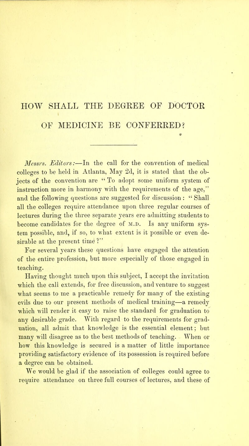 HOW SHALL THE DEGREE OF DOCTOR OF MEDICINE BE CONFERRED? Messrs. Editors:—In the call for the convention of medical colleges to be held in Atlanta, May 2d, it is stated that the ob- jects of the convention are  To adopt some uniform system of instruction more in harmony with the requirements of the age, and the following questions are suggested for discussion :  Shall all the colleges require attendance upon three regular courses of lectures during the three separate years ere admitting students to become candidates for the degree of m.d. Is any uniform sys- tem possible, and, if so, to what extent is it possible or even de- sirable at the present time1 ? For several years these questions have engaged the attention of the entire profession, but more especially of those engaged in teaching. Having thought much upon this subject, I accept the invitation which the call extends, for free discussion, and venture to suggest what seems to me a practicable remedy for many of the existing evils due to our present methods of medical training—a remedy which will render it easy to raise the standard for graduation to any desirable grade. With regard to the requirements for grad- uation, all admit that knowledge is the essential element; but many will disagree as to the best methods of teaching. When or how this knowledge is secured is a matter of little importance providing satisfactory evidence of its possession is required before a degree can be obtained. We would be glad if the association of colleges could agree to require attendance on three full courses of lectures, and these of