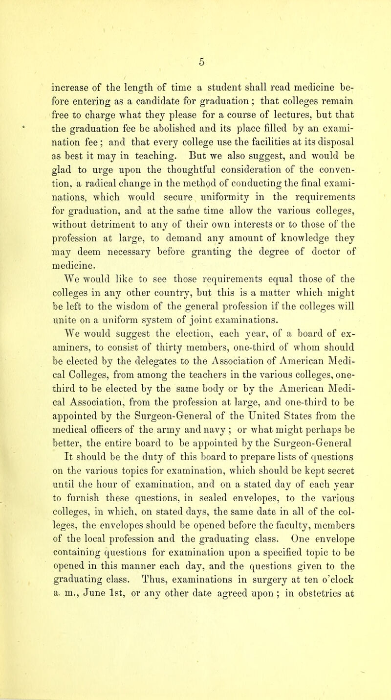 increase of the length of time a student shall read medicine be- fore entering as a candidate for graduation; that colleges remain free to charge what they please for a course of lectures, but that the graduation fee be abolished and its place filled by an exami- nation fee ; and that every college use the facilities at its disposal as best it may in teaching. But we also suggest, and would be glad to urge upon the thoughtful consideration of the conven- tion, a radical change in the method of conducting the final exami- nations, which would secure uniformity in the requirements for graduation, and at the same time allow the various colleges, without detriment to any of their own interests or to those of the profession at large, to demand any amount of knowledge they may deem necessary before granting the degree of doctor of medicine. We would like to see those requirements equal those of the colleges in any other country, but this is a matter which might be left to the wisdom of the general profession if the colleges will unite on a uniform system of joint examinations. We would suggest the election, each year, of a board of ex- aminers, to consist of thirty members, one-third of whom should be elected by the delegates to the Association of American Medi- cal Colleges, from among the teachers in the various colleges, one- third to be elected by the same body or by the American Medi- cal Association, from the profession at large, and one-third to be appointed by the Surgeon-General of the United States from the medical officers of the army and navy ; or what might perhaps be better, the entire board to be appointed by the Surgeon-General It should be the duty of this board to prepare lists of questions on the various topics for examination, which should be kept secret until the hour of examination, and on a stated day of each year to furnish these questions, in sealed envelopes, to the various colleges, in which, on stated days, the same date in all of the col- leges, the envelopes should be opened before the faculty, members of the local profession and the graduating class. One envelope containing questions for examination upon a specified topic to be opened in this manner each day, and the questions given to the graduating class. Thus, examinations in surgery at ten o'clock a. m., June 1st, or any other date agreed upon ; in obstetrics at