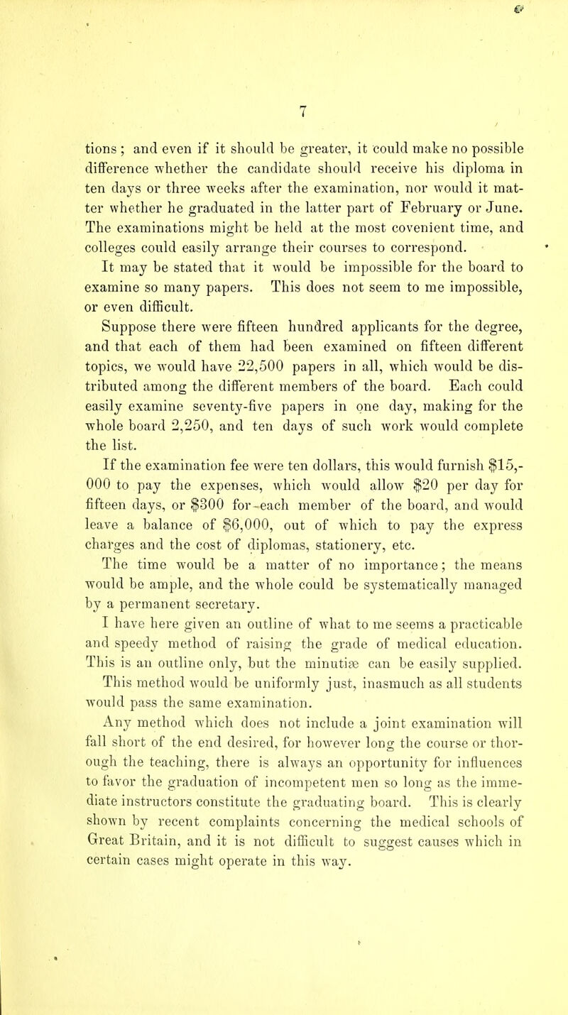 tions ; and even if it should be greater, it could make no possible difference whether the candidate should receive his diploma in ten days or three weeks after the examination, nor would it mat- ter whether he graduated in the latter part of February or June. The examinations might be held at the most covenient time, and colleges could easily arrange their courses to correspond. It may be stated that it would be impossible for the board to examine so many papers. This does not seem to me impossible, or even difficult. Suppose there were fifteen hundred applicants for the degree, and that each of them had been examined on fifteen different topics, we would have 22,500 papers in all, which would be dis- tributed among the different members of the board. Each could easily examine seventy-five papers in one day, making for the whole board 2,250, and ten days of such work would complete the list. If the examination fee were ten dollars, this would furnish $15,- 000 to pay the expenses, which would allow $20 per day for fifteen days, or $300 for-each member of the board, and would leave a balance of $6,000, out of which to pay the express charges and the cost of diplomas, stationery, etc. The time would be a matter of no importance; the means would be ample, and the whole could be systematically managed by a permanent secretary. I have here given an outline of what to me seems a practicable and speedy method of raising the grade of medical education. This is an outline only, but the minutiae can be easily supplied. This method would be uniformly just, inasmuch as all students would pass the same examination. Any method which does not include a joint examination will fall short of the end desired, for however long the course or thor- ough the teaching, there is always an opportunity for influences to favor the graduation of incompetent men so long as the imme- diate instructors constitute the graduating board. This is clearly shown by recent complaints concerning the medical schools of Great Britain, and it is not difficult to suggest causes which in certain cases might operate in this way.