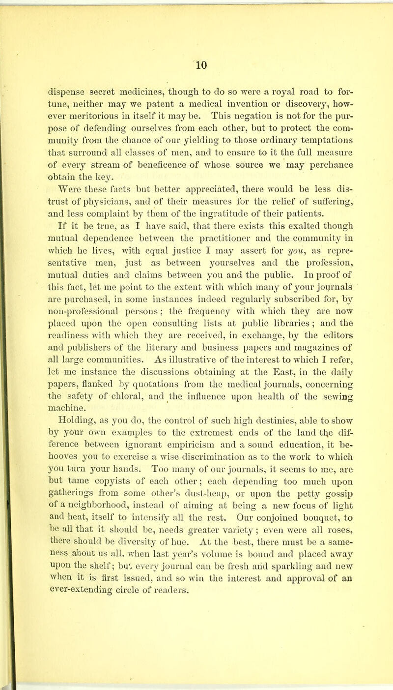 dispense secret medicines, though to do so were a royal road to for- tune, neither may we patent a medical invention or discovery, how- ever meritorious in itself it maybe. This negation is not for the pur- pose of defending ourselves from each other, but to protect the com- munity from the chance of our yielding to those ordinary temptations that surround all classes of men, and to ensure to it the full measure of every stream of beneficence of whose source we may perchance obtain the key. Were these facts but better appreciated, there would be less dis- trust of physicians, and of their measures for the relief of suffering, and less complaint by them of the ingratitude of their patients. If it be true, as I have said, that there exists this exalted though mutual dependence between the practitioner and the community in which he lives, with equal justice I may assert for you, as repre- sentative men, just as between yourselves and the profession, mutual duties and claims between you and the public. In proof of this fact, let me point to the extent with which many of your journals are purchased, in some instances indeed regularly subscribed for, by non-professional persons; the frequency with which they are now placed upon the open consulting lists at public libraries ; and the readiness with which they are received, in exchange, by the editors and publishers of the literary and business papers and magazines of all large communities. As illustrative of the interest to which I refer, let me instance the discussions obtaining at the East, in the daily papers, flanked by quotations from the medical journals, concerning the safety of chloral, and the influence upon health of the sewing machine. Holding, as you do, the control of such high destinies, able to show by your own examples to the extremest ends of the laud the dif- ference between ignorant empiricism and a sound education, it be- hooves you to exercise a wise discrimination as to the work to which you turn yom* hands. Too many of our journals, it seems to me, are but tame copyists of each other; each depending too much upon gatherings from some other's dust-heap, or upon the petty gossip of a neighborhood, instead of aiming at being a new focus of light and heat, itself to intensify all the rest. Our conjoined bouquet, to be all that it should be, needs greater variety; even were all roses, there should be diversity of hue. At the best, there must be a same- ness about us all. when last year's volume is bound and placed away upon the shelf; but every journal can be fresh and sparkling and new when it is first issued, and so win the interest and approval of an ever-extending circle of readers.