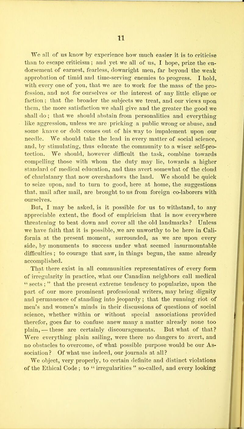 We all of us know by experience how much easier it is to criticise than to escape criticism; and yet we all of us, I hope, prize the en- dorsement of earnest, fearless, downright men, far beyond the weak approbation of timid and time-serving enemies to progress. I hold, with every one of you, that we are to work for the mass of the pro- fession, and not for ourselves or the interest of any little clique or faction ; that the broader the subjects we ti'eat, and our views upon them, the more satisfaction we shall give and the greater the good we shall do; that we should abstain from personalities and everything like aggression, unless we are pricking a public wrong or abuse, and some knave or dolt comes out of his way to impalement upon om* needle. We should take the lead in every matter of social science, and, by stimulating, thus educate the community to a wiser self-pro- tection. We should, however difficult the task, combine towards compelling those with whom the duty may lie, towards a higher standard of medical education, and thus avert somewhat of the cloud of charlatanry that now overshadows the land. We should be quick to seize upon, and to turn to good, here at home, the suggestions that, mail after mail, are brought to us from foreign co-laborers with ourselves. But, I may be asked, is it possible for us to withstand, to any appreciable extent, the flood of empiricism that is now everywhere threatening to beat down and cover all the old landmarks ? Unless we have faith that it is possible, we are unworthy to be here in Cali- fornia at the present moment, surrounded, as we are upon every side, by monuments to success under what seemed insurmountable difficulties ; to courage that saw, in things begun, the same already accomplished. That there exist in all communities representatives of every form of irregularity in practice, what our Canadian neighbors call medical  sects ;  that the present extreme tendency to popularize, upon the part of our more prominent professional writers, may bring dignity and permanence of standing into jeopardy; that the running riot of men's and women's minds in their discussions of questions of social science, whether within or without special associations provided therefor, goes far to confuse anew many a matter already none too plain, — these are certainly discouragements. But what of that? Were everything plain sailing, were there no dangers to avert, and no obstacles to overcome, of what possible purpose would be our As- sociation? Of what use indeed, our journals at all? We object, very properly, to ceilain definite and distinct violations of the Ethical Code ; to  irregularities  so-called, and every looking