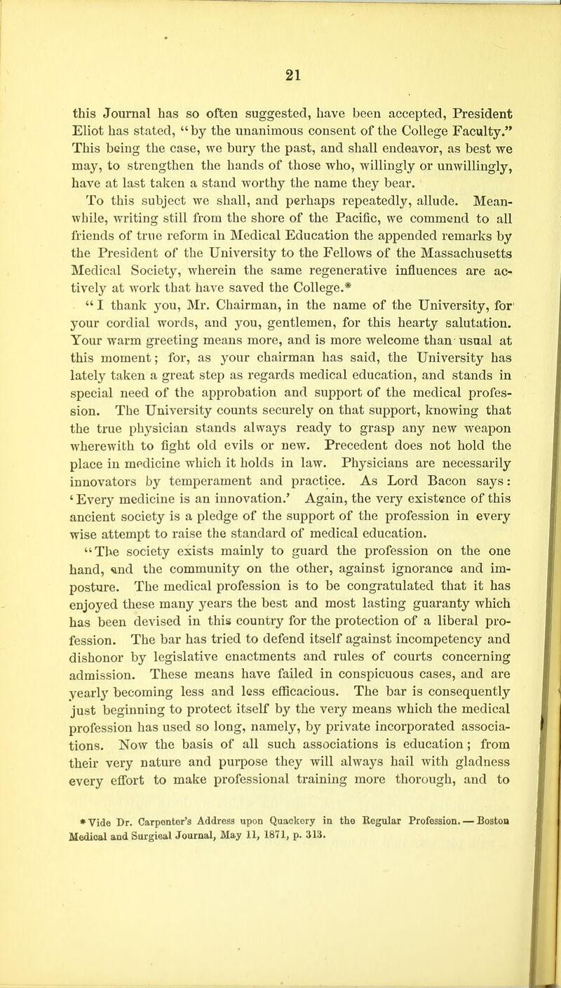 this Journal has so often suggested, have been accepted, President Eliot has stated, by the unanimous consent of the College Faculty. This being the case, we bury the past, and shall endeavor, as best we may, to strengthen the hands of those who, willingly or unwillingly, have at last taken a stand worthy the name they bear. To this subject we shall, and perhaps repeatedly, allude. Mean- while, writing still from the shore of the Pacific, we commend to all friends of true reform in Medical Education the appended remarks by the President of the University to the Fellows of the Massachusetts Medical Society, wherein the same regenerative influences are ac- tively at work that have saved the College.*  I thank you, Mr. Chairman, in the name of the University, for' your cordial words, and you, gentlemen, for this hearty salutation. Your warm greeting means more, and is more welcome than usual at this moment; for, as your chairman has said, the University has lately taken a great step as regards medical education, and stands in special need of the approbation and support of the medical profes- sion. The University counts securely on that support, knowing that the true physician stands always ready to grasp any new weapon wherewith to fight old evils or new. Precedent does not hold the place in medicine which it holds in law. Physicians are necessarily innovators by temperament and practice. As Lord Bacon says: ' Every medicine is an innovation.' Again, the very existence of this ancient society is a pledge of the support of the profession in every wise attempt to raise the standard of medical education. The society exists mainly to guard the profession on the one hand, *nd the community on the other, against ignorance and im- posture. The medical profession is to be congratulated that it has enjoyed these many years the best and most lasting guaranty which has been devised in this country for the protection of a liberal pro- fession. The bar has tried to defend itself against incompetency and dishonor by legislative enactments and rules of courts concerning admission. These means have failed in conspicuous cases, and are yearly' becoming less and less eflScacious. The bar is consequently just beginning to protect itself by the very means which the medical profession has used so long, namely, by private incorporated associa- tions. Now the basis of all such associations is education; from their very nature and purpose they will always hail with gladness every effort to make professional training more thorough, and to •Vide Dr. Carpenter's Address upon Quackery in the Kegular Profession. — Boston Medical and Surgieal Journal, May 11, 1871, p. 313.