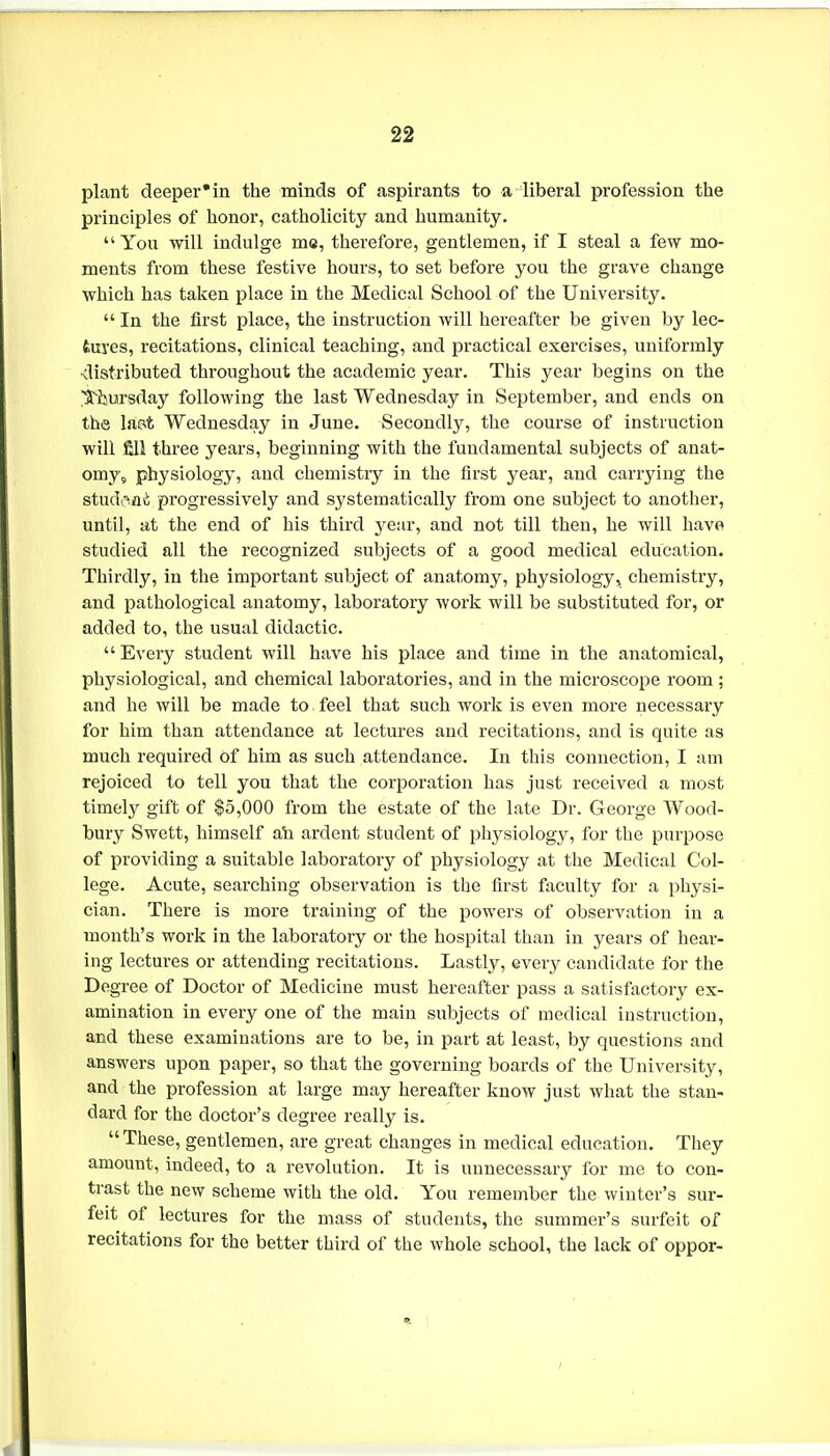 plant deeper'in the minds of aspirants to a liberal profession tlie principles of honor, catholicity and humanity.  You will indulge ms, therefore, gentlemen, if I steal a few mo- ments from these festive hours, to set before you the grave change which has taken place in the Medical School of the University.  In the first place, the instruction will hereafter be given by lec- tures, recitations, clinical teaching, and pi'actical exercises, uniformly <listributed throughout the academic year. This year begins on the S^ijursday following the last Wednesday in September, and ends on the Imt Wednesday in June. Secondly, the course of instruction will fill three years, beginning with the fundamental subjects of anat- omy, physiology, and chemistry in the first year, and carrying the stud.'^iiii progressively and systematically from one subject to another, until, at the end of his third year, and not till then, he will have studied all the recognized subjects of a good medical education. Thirdly, in the important subject of anatomy, physiology, chemistry, and pathological anatomy, laboratory work will be substituted for, or added to, the usual didactic.  Every student will have his place and time in the anatomical, physiological, and chemical laboratories, and in the microscope room ; and he will be made to feel that such work is even more necessary for him than attendance at lectures and recitations, and is quite as much required of him as such attendance. In this connection, I am rejoiced to tell you that the corporation has just received a most timely gift of $5,000 from the estate of the late Dr. George Wood- bury Swett, himself ab ardent student of physiology, for the purpose of providing a suitable laboratory of physiology at the Medical Col- lege. Acute, searching observation is the first faculty for a physi- cian. There is more training of the powers of observation in a month's work in the laboratory or the hospital than in years of hear- ing lectures or attending recitations. Lastly, every candidate for the Degree of Doctor of Medicine must hereafter pass a satisfactory ex- amination in every one of the main subjects of medical instruction, and these examinations are to be, in part at least, by questions and answers upon paper, so that the governing boards of the University, and the profession at large may hereafter know just what the stan- dard for the doctor's degree really is. These, gentlemen, are great changes in medical education. They amount, indeed, to a revolution. It is unnecessary for me to con- trast the new scheme with the old. You remember the winter's sur- feit of lectures for the mass of students, the summer's surfeit of recitations for the better third of the whole school, the lack of oppor-