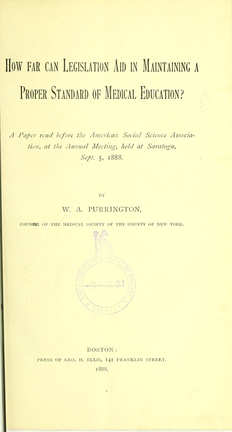 How FAR CAN Legislation Aid in Maintaining a Proper Standard of Medical Education? A Paper read before the Aiiieriean Social Scienee Associa- tion, at the Aiiiiital Meeting, held at Saratoga, Sept. 5, 1888. W. A. PURRINGTON, COUNSEL OF THE MEDICAL SOCIETY OF THE COUNTY OF NEW YORK. BOSTON: PRESS OF GEO. H. ELLIS, I4I FRANKLIN STREET. 1888.