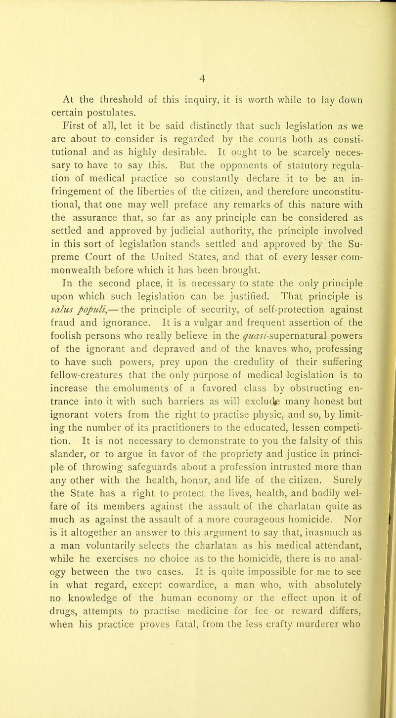 At the threshold o£ this inquiry, it is worth while to lay down certain postulates. First of all, let it be said distinctly that such legislation as we are about to consider is regarded by the courts both as consti- tutional and as highly desirable. It ought to be scarcely neces- sary to have to say this. But the opponents of statutory regula- tion of medical jDractice so constantly declare it to be an in- fringement of the liberties of the citizen, and therefore unconstitu- tional, that one may well preface any remarks of this nature with the assurance that, so far as any principle can be considered as settled and approved by judicial authority, the principle involved in this sort of legislation stands settled and approved by the Su- preme Court of the United States, and that of every lesser com- monwealth before which it has been brought. In the second place, it is necessary to state the only principle upon which such legislation can be justified. That principle is sahis popuH,— the principle of security, of self-protection against fraud and ignorance. It is a vulgar and frequent assertion of the foolish persons who really believe in the ^w^jZ-supernatural powers of the ignorant and depraved and of the knaves who, professing to have such powers, prey upon the credulity of their suffering fellow-creatures that the only purpose of medical legislation is to increase the emoluments of a favored class by obstructing en- trance into it with such barriers as will exclude many honest but ignorant voters from the right to practise physic, and so, by limit- ing the number of its practitioners to the educated, lessen competi- tion. It is not necessary to demonstrate to you the falsity of this slander, or to argue in favor of the propriety and justice in princi- ple of throwing safeguards about a profession intrusted more than any other with the health, honor, and life of the citizen. Surely the State has a right to protect the lives, health, and bodily wel- fare of its members against the assault of the charlatan quite as much as against the assault of a more courageous homicide. Nor is it altogether an answer to this argument to say that, inasmuch as a man voluntarily selects the charlatan as his medical attendant, while he exercises no choice as to the homicide, there is no anal- ogy between the two cases. It is quite impossible for me to see in what regard, except cowardice, a man who, with absolutely no knowledge of the human economy or the effect upon it of drugs, attem^Dts to practise medicine for fee or reward differs, when his practice proves fatal, from the less crafty murderer who