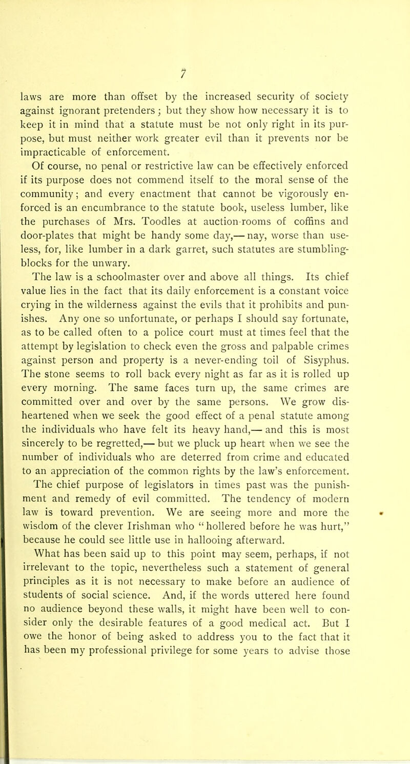 laws are more than offset by the increased security of society against ignorant pretenders; but they show how necessary it is to keep it in mind that a statute must be not only right in its pur- pose, but must neither work greater evil than it prevents nor be impracticable of enforcement. Of course, no penal or restrictive law can be effectively enforced if its purpose does not commend itself to the moral sense of the community; and every enactment that cannot be vigorously en- forced is an encumbrance to the statute book, useless lumber, like the purchases of Mrs. Toodles at auction-rooms of coffins and door-plates that might be handy some day,— nay, worse than use- less, for, like lumber in a dark garret, such statutes are stumbling- blocks for the unwary. The law is a schoolmaster over and above all things. Its chief value lies in the fact that its daily enforcement is a constant voice crying in the wilderness against the evils that it prohibits and pun- ishes. Any one so unfortunate, or perhaps I should say fortunate, as to be called often to a police court must at times feel that the attempt by legislation to check even the gross and palpable crimes against person and property is a never-ending toil of Sisyphus. The stone seems to roll back every night as far as it is rolled up every morning. The same faces turn up, the same crimes are committed over and over by the same persons. We grow dis- heartened when we seek the good effect of a penal statute among the individuals who have felt its heavy hand,— and this is most sincerely to be regretted,— but we pluck up heart when we see the number of individuals who are deterred from crime and educated to an appreciation of the common rights by the law's enforcement. The chief purpose of legislators in times past was the punish- ment and remedy of evil committed. The tendency of modern law is toward prevention. We are seeing more and more the wisdom of the clever Irishman who hollered before he was hurt, because he could see little use in hallooing afterward. What has been said up to this point may seem, perhaps, if not irrelevant to the topic, nevertheless such a statement of general principles as it is not necessary to make before an audience of students of social science. And, if the words uttered here found no audience beyond these walls, it might have been well to con- sider only the desirable features of a good medical act. But I owe the honor of being asked to address you to the fact that it has been my professional privilege for some years to advise those