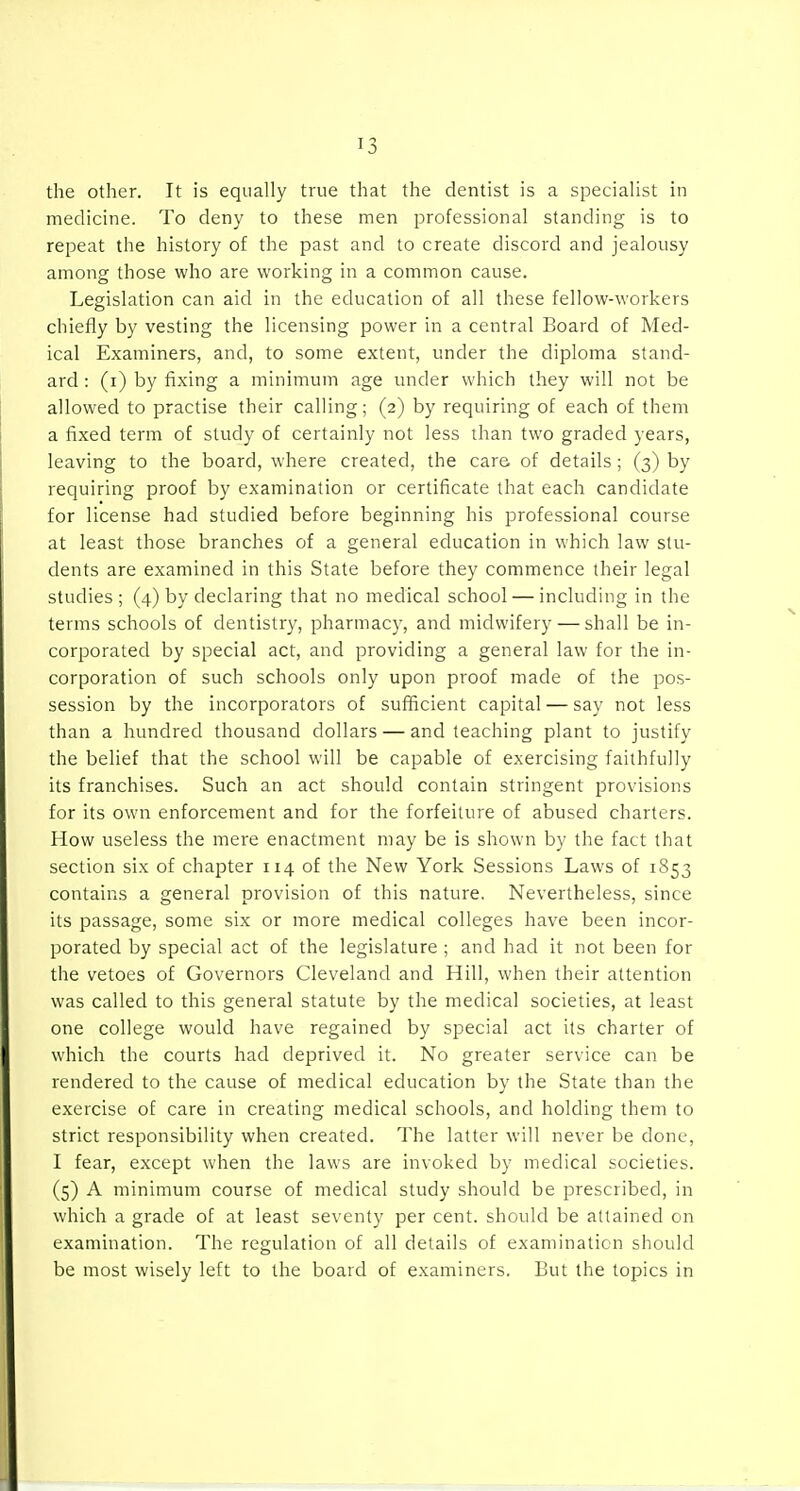the other. It is equally true that the dentist is a specialist in medicine. To deny to these men professional standing is to repeat the history of the past and to create discord and jealousy among those who are working in a common cause. Legislation can aid in the education of all these fellow-workers chiefly by vesting the licensing power in a central Board of Med- ical Examiners, and, to some extent, under the diploma stand- ard : (i) by fixing a minimum age under which they will not be allowed to practise their calling; (2) by requiring of each of them a fixed term of study of certainly not less than two graded years, leaving to the board, where created, the care of details ; (3) by requiring proof by examination or certificate that each candidate for license had studied before beginning his professional course at least those branches of a general education in which law stu- dents are examined in this State before they commence their legal studies ; (4) by declaring that no medical school — including in the terms schools of dentistry, pharmacy, and midwifery — shall be in- corporated by special act, and providing a general law for the in- corporation of such schools only upon proof made of the pos- session by the incorporators of sufficient capital — say not less than a hundred thousand dollars — and teaching plant to justify the belief that the school will be capable of exercising faithfully its franchises. Such an act should contain stringent provisions for its own enforcement and for the forfeiture of abused charters. How useless the mere enactment may be is shown by the fact that section six of chapter 114 of the New York Sessions Laws of 1S53 contains a general provision of this nature. Nevertheless, since its passage, some six or more medical colleges have been incor- porated by special act of the legislature ; and had it not been for the vetoes of Governors Cleveland and Hill, when their attention was called to this general statute by the medical societies, at least one college would have regained by special act its charter of which the courts had deprived it. No greater service can be rendered to the cause of medical education by the State than the exercise of care in creating medical schools, and holding them to strict responsibility when created. The latter will never be done, I fear, except when the laws are invoked by medical societies. (5) A minimum course of medical study should be prescribed, in which a grade of at least seventy per cent, should be attained on examination. The regulation of all details of examination should be most wisely left to the board of examiners. But the topics in
