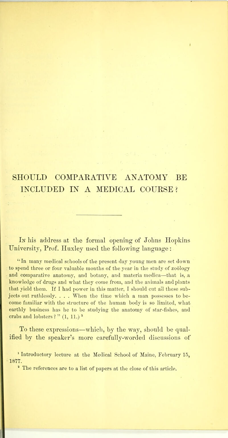 SHOULD COMPARATIVE ANATOMY BE INCLUDED IN A MEDICAL COURSE? In bis address at the formal opening of Johns Hopkins University, Prof. Huxley used the following language : In many medical schools of tlie present day young men are set down to spend three or four valuable months of the year in the study of zoology and comparative anatomy, and botany, and materia medica—that is, a knowledge of drugs and what they come from, and the animals and plants that yield them. If I bad power in this matter, I should cut ail these sub- jects out ruthlessly. . . . When the time which a man possesses to be- come familiar with the structure of the human body is so limited, what earthly business has he to be studying the anatomy of star-fishes, and crabs and lobsters ?  (1, 11.)  To these expressions—which, by the way, should be qual- ified by the speaker's more carefully-worded discussions of ' Introductory lecture at the Medical School of Maine, February 1.5, 1877. ' The references are to a list of papers at the close of this article.