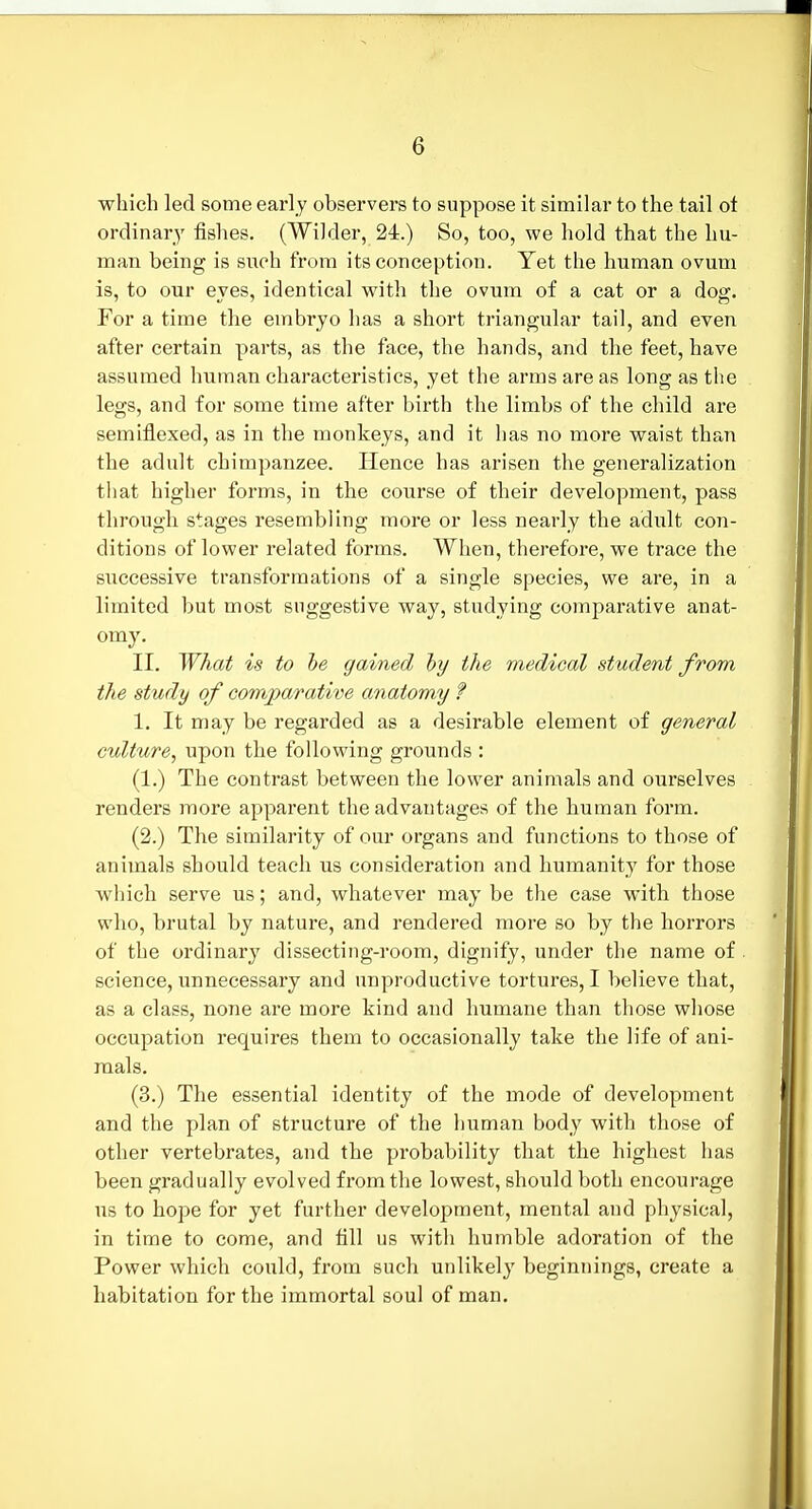 which led some early observers to suppose it similar to the tail ot ordinary fishes. (Wilder, 24.) So, too, we hold that the hu- man being is sixoh from its conception. Yet the human ovum is, to our eyes, identical with the ovum of a cat or a dog. For a time the embryo has a short triangular tail, and even after certain parts, as the face, the hands, and the feet, have assumed human characteristics, yet the arms are as long as tlie legs, and for some time after birth the limbs of the child are semiflexed, as in the monkeys, and it has no more waist than the adult chimpanzee. Hence has arisen the generalization that higher forms, in the course of their development, pass through stages resembling more or less nearly the adult con- ditions of lower related forms. When, therefore, we trace the successive transformations of a single species, we are, in a limited but most suggestive way, studying comparative anat- omy. II. What is to he gained hy the medical student from the study of comparative anatomy ? 1. It may be regarded as a desirable element of general culture, upon the following grounds : (1.) The contrast between the lower animals and ourselves renders more apparent the advantages of the human form. (2.) The similarity of our organs and functions to those of animals should teach us consideration and humanity for those which serve us; and, whatever may be the case with those who, brutal by nature, and rendered more so by the horrors of the ordinary dissecting-room, dignify, under the name of science, unnecessary and unproductive tortures, I believe that, as a class, none are more kind and humane than those whose occupation requires them to occasionally take the life of ani- mals. (3.) The essential identity of the mode of development and the plan of structure of the human body with those of other vertebrates, and the probability that the highest has been gradually evolved from the lowest, should both encourage us to hope for yet further development, mental and physical, in time to come, and fill us with humble adoration of the Power which could, from such unlikely beginnings, create a habitation for the immortal soul of man.