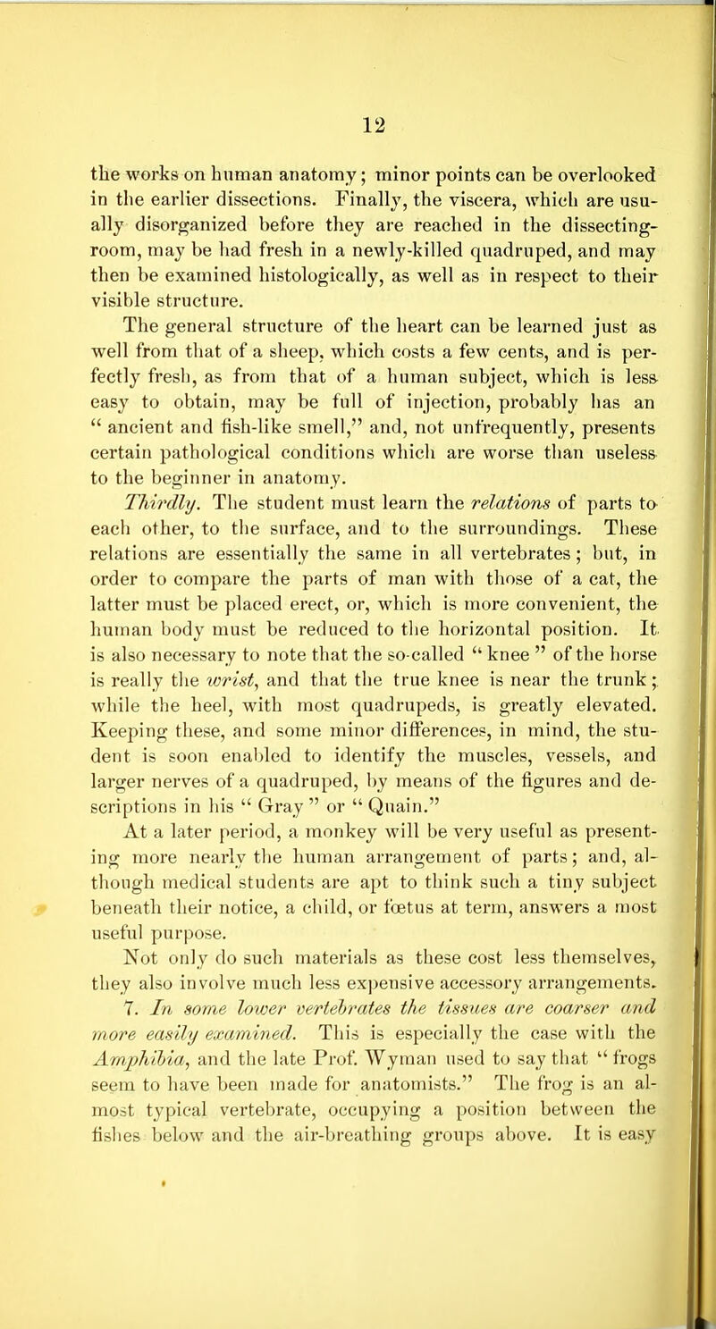 tlie works on human anatomy; minor points can be overlooked in the earlier dissections. Finally, the viscera, which are usu- ally disorganized before they are reached in the dissecting- room, may be had fresh in a newly-killed quadruped, and may then be examined histologically, as well as in respect to their visible structure. The general structure of the heart can be learned just as well from that of a sheep, which costs a few cents, and is per- fectly fresh, as from that of a human subject, which is less- easy to obtain, may be full of injection, probably has an  ancient and fish-like smell, and, not unfrequently, presents certain pathological conditions which are worse than useless to the beginner in anatomy. TMrdhj. The student must learn the relations of parts to each other, to the surface, and to the surroundings. These relations are essentially the same in all vertebrates; but, in order to compare the parts of man with those of a cat, the latter must be placed erect, or, which is more convenient, the human body must be reduced to the horizontal position. It is also necessary to note that the so-called  knee  of the horse is really the lorist, and that the true knee is near the trunk; while the heel, with most quadrupeds, is greatly elevated. Keeping these, and some minor differences, in mind, the stu- dent is soon enabled to identify the muscles, vessels, and larger nerves of a quadruped, by means of the figures and de- scriptions in his  Gray  or  Qnain. At a later period, a monkey will be very useful as present- ing more nearly the human arrangement of parts; and, al- though medical students are apt to think such a tiny subject beneath their notice, a child, or foetus at term, answers a most useful purpose. Not only do such materials as these cost less themselves, they also involve much less expensive accessory arrangements, 7. In some lower vertehrates the tissues are coarser and more easily examined. This is especially the case with the Amphibia, and the late Prof. Wyman used to say that  frogs seem to have been made for anatomists. The frog is an al- most typical vertebrate, occupying a position between the fishes below and the air-breathing groups above. It is easy