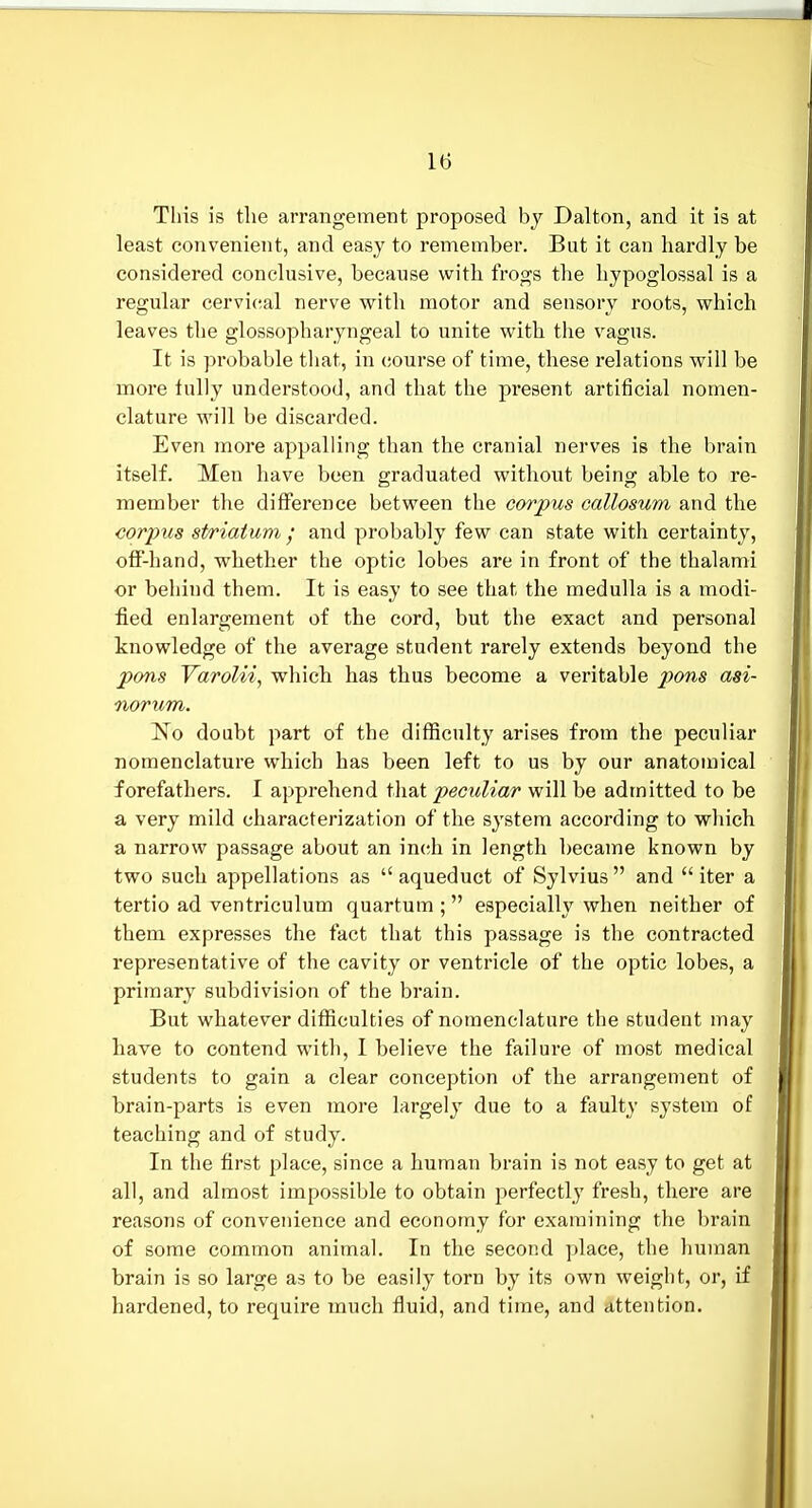 This is the arrangement proposed bj Dalton, and it is at least convenient, and easy to remember. But it can hardly be considered conclusive, because with frogs the hypoglossal is a regular cervical nerve with motor and sensory roots, which leaves the glossopharyngeal to unite with the vagus. It is probable that, in course of time, these relations will be more tully understood, and that the present artificial nomen- clature will be discarded. Even more appalling than the cranial nerves is the brain itself. Men have been graduated without being able to re- member the difference between the corpus callosum and the corpus sl/riatum I and probably few can state with certainty, off-hand, whether the optic lobes are in front of the thalami or behind them. It is easy to see that the medulla is a modi- fied enlargement of the cord, but the exact and personal knowledge of the average student rarely extends beyond the pons Varolii, which has thus become a veritable pons asi- norum. No doubt part of the difficulty arises from the peculiar nomenclature which has been left to us by our anatomical forefathers. I apprehend that peculiar will be admitted to be a very mild characterization of the system according to which a narrow passage about an inch in length became known by two such appellations as aqueduct of Sylvius and iter a tertio ad ventriculum quartum ;  especially when neither of them expresses the fact that this passage is the contracted representative of the cavity or ventricle of the optic lobes, a primary subdivision of the brain. But whatever difficulties of nomenclature the student may have to contend with, 1 believe the failure of most medical students to gain a clear conception of the arrangement of brain-parts is even more largely due to a faulty system of teaching and of study. In the first place, since a human brain is not easy to get at all, and almost impossible to obtain perfectly fresh, there are reasons of convenience and economy for examining the brain of some common animal. In the second place, the human brain is so large as to be easily torn by its own weight, or, if hardened, to require much fluid, and time, and attention.