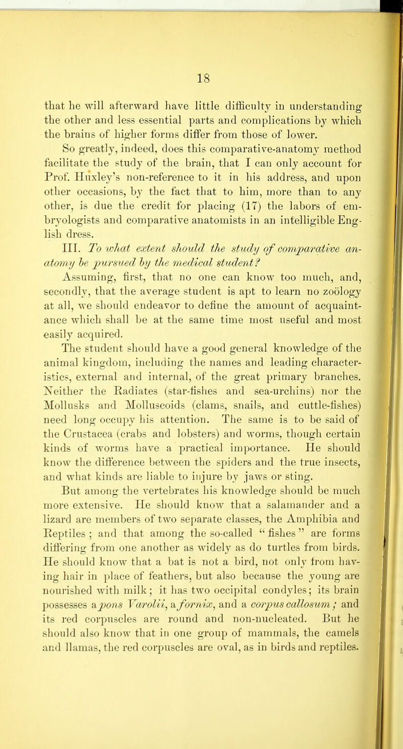 that he will afterward have little difficult}^ in understanding the other and less essential parts and complications by which the brains of higher forms differ from those of lower. So greatly, indeed, does this comparative-anatomy method facilitate the study of the brain, that I can only account for Prof. Hiixley's non-reference to it in his address, and upon other occasions, b}'^ the fact that to him, more than to any other, is due the credit for placing (17) the labors of em- bryologists and compai-ative anatomists in an intelligible Eng- lish dress. III. To what extent should the study of comparaiive an- atomy he pursued hy the medical student ? Assuming, first, that no one can know too much, and, secondly, that the average student is apt to learn no zoology at all, we should endeavor to define the amount of acquaint- ance which shall be at the same time most useful and most easily acquired. The student should have a good general knowledge of tlie animal kingdom, including the names and leading character- istics, external and internal, of the great primary branches. Neither the Radiates (star-fishes and sea-urchins) nor the Mollusks and Molluscoids (clams, snails, and cuttle-fishes) need long occu]:)y his attention. The same is to be said of the Crustacea (crabs and lobsters) and worms, though certain kinds of worms have a practical importance. He should know the difi'erence between the spiders and the true insects, and what kinds are liable to injure by jaws or sting. But among the vertebrates his knowledge should be much more extensive. He should know that a salamander and a lizard are members of two separate classes, the Amphibia and Reptiles ; and that among the so-called  fishes  are forms difiering from one another as widely as do turtles from birds. He should know that a bat is not a bird, not only from hav- ing hair in place of feathers, but also because tlie young are nourished with milk; it has two occipital condyles; its brain possesses apons Varolii, & fornix, and a corpus callosum ; and its red corpuscles are round and non-nucleated. But he should also know that in one group of mammals, the camels and llamas, the red corpuscles are oval, as in birds and reptiles.