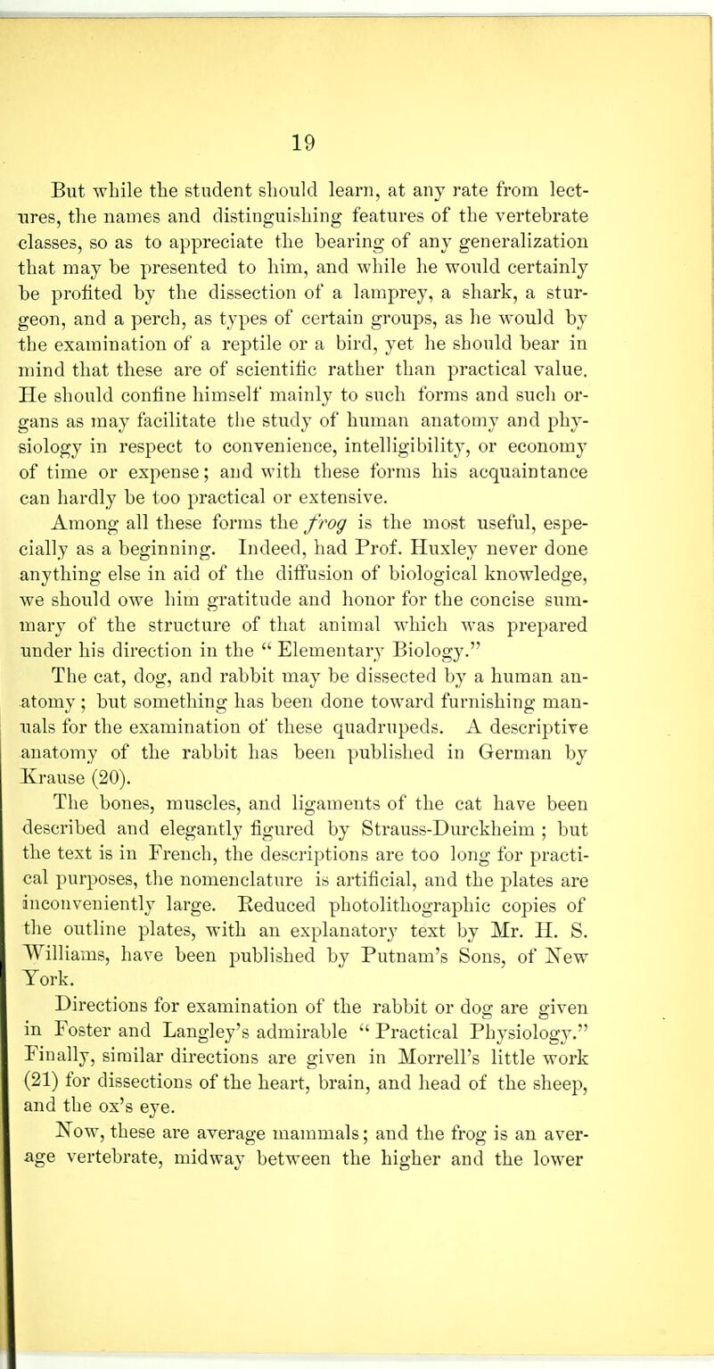 But while the student should learn, at any rate from lect- ures, the names and distinguishing features of the vertebrate classes, so as to appreciate the bearing of any generalization that may be presented to him, and while he would certainly be profited by the dissection of a lamprey, a shark, a stur- geon, and a perch, as types of certain groups, as he would by the examination of a reptile or a bird, yet he should bear in mind that these are of scientitic rather than practical value. He should confine himself mainly to such forms and such or- gans as may facilitate the study of human anatomy and phy- siology in respect to convenience, intelligibility, or economy of time or expense; and with these forms his acquaintance can hardly be too practical or extensive. Among all these forms the frog is the most useful, espe- cially as a beginning. Indeed, had Prof. Huxley never done anything else in aid of the diffusion of biological knowledge, we should owe him gratitude and honor for the concise sum- mary of the structure of that animal which was prepared under his direction in the  Elementary Biology. The cat, dog, and rabbit may be dissected by a human an- atomy ; biit something has been done toward furnishing man- uals for the examination of these quadrupeds. A descriptive anatomy of the rabbit has been published in German by Krause (20). The bones, muscles, and ligaments of the cat have been described and elegantly figured by Strauss-Durekheim ; but the text is in French, the descriptions are too long for practi- cal purposes, the nomenclature is artificial, and the plates are inconveniently large. Reduced photolithographic copies of tlie outline plates, with an explanatory text by Mr. H. S. Williams, have been published by Putnam's Sons, of New York. Directions for examination of the rabbit or dog are given in Foster and Langley's admirable  Practical Physiology. Finally, similar directions are given in Morrell's little work (21) for dissections of the heart, brain, and head of the sheep, and the ox's eye. Now, these are average mammals; and the frog is an aver- age vertebrate, midway between the higher and the lower