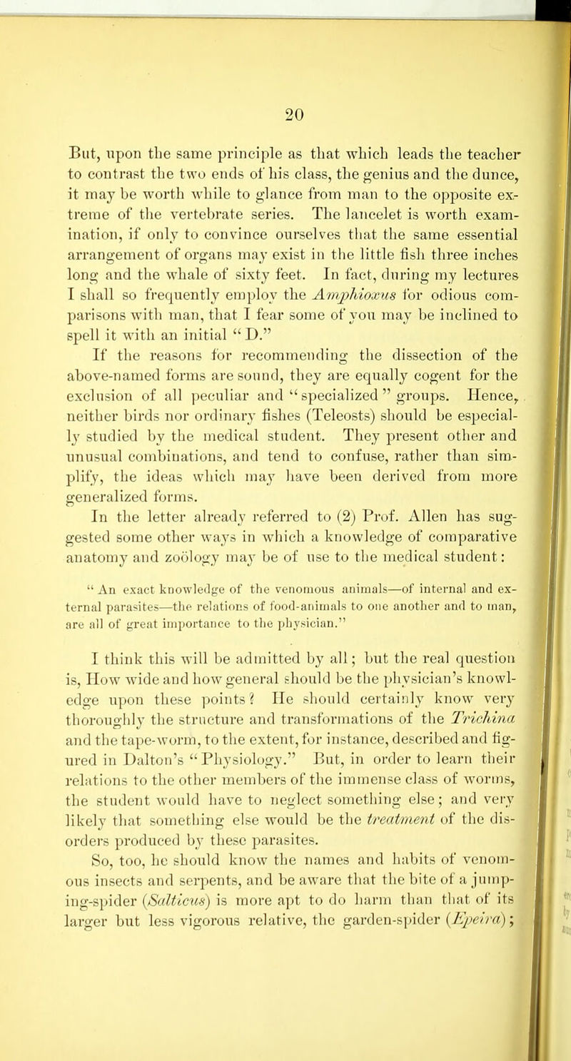 But, upon the same principle as that which leads the teacher to contrast the two ends of his class, the genius and the dunce, it may be worth while to glance from man to the opposite ex- treme of the vertebrate series. The lancelet is worth exam- ination, if only to convince ourselves that the same essential arrangement of organs may exist in the little fisli three inches long and the whale of sixty feet. In fact, during my lectures I shall so frequently employ the Amjohioxus ibr odious com- parisons with man, that I fear some of you may be inclined to spell it with an initial  D. If the reasons for recommending the dissection of the above-named forms are sound, they are equally cogent for the exclusion of all peculiar and  specialized  groups. Hence, neither birds nor ordinary fishes (Teleosts) should be especial- 1}' studied by the medical student. They present other and unusual combinations, and tend to confuse, rather than sim- plify, the ideas which may have been derived from more generalized forms. In the letter already referred to (2) Prof. Allen has sug- gested some other ways in which a knowledge of comparative anatomy and zoology may be of use to the medical student:  An exact knowledge of the venomous animals—of internal and ex- ternal parasites—the relations of food-animals to one another and to man, are all of great importance to the physician. I think this will be admitted by all; but the real question is. How wide and how general should be the physician's knowl- edge upon these points? He should certainly know very thoroughly the structure and transformations of the Tricliina and the tape-worm, to the extent, for instance, described and fig- ured in Dalton's Physiology. But, in order to learn their relations to the other members of the immense class of worms, the student would have to neglect something else; and very likely that something else would be the treatment of the dis- orders produced by these parasites. So, too, he should know the names and habits of venom- ous insects and serpents, and be aware that the bite of a jump- ing-spider {Salticus) is more apt to do harm than that of its larger but less vigorous relative, the garden-spider ;