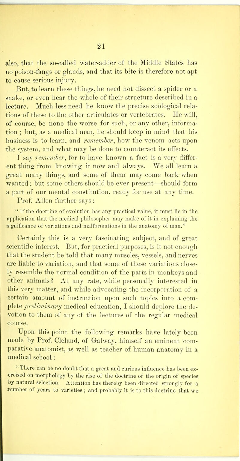 also, that the so-called water-adder of the Middle States has no poison-fangs or glands, and that its bite is therefore not apt to cause serious injury. But, to learn these things, he need not dissect a spider or a snake, or even hear the whole of their structure described in a lecture. Much less need he know the precise zoological rela- tions of these to the other articulates or vertel)rates. He will, of course, be none the worse for such, or any other, informa- tion ; but, as a medical man, he should keep in mind that his business is to learn, and remember, how the venom acts upon the system, and what may be done to counteract its effects. I say remember, for to have known a fact is a very differ- ent thing from knowing it now and always. We all learn a great many things, and some of them may come back when wanted; but some others should be ever present—shonld form a part of our mental constitution, ready for use at any time. Prof. Allen further says :  If the doctrine of evolution has any practical value, it must lie in the application that the medical philosopher may make of it in explaining the significance of variations and malformations in the anatomy of man. Certainly this is a very fascinating subject, and of great scientific interest. But, for practical purposes, is it not enough that the student be told that many muscles, vessels, and nerves are liable to variation, and that some of these variations close- ly resemble the normal condition of the parts in monkeys and other animals? At any rate, while personally interested in this very matter, and while advocating the incorpro-atiou of a certain amount of instruction upon such topics into a com- plete preliminary medical education, I should deplore the de- votion to them of any of the lectures of the regular medical course. Upon this point the following remarks have lately been made b}- Prof. Cleland, of Galway, himself an eminent com- parative anatomist, as well as teacher of human anatomy in a medical school:  There can be no doubt that a great and curious influence has been ex- ercised on morphology by the rise of the doctrine of the origin of species liy natural selection. Attention has thereby been directed strongly for a number of years to varieties; and probably it is to this doctrine that we