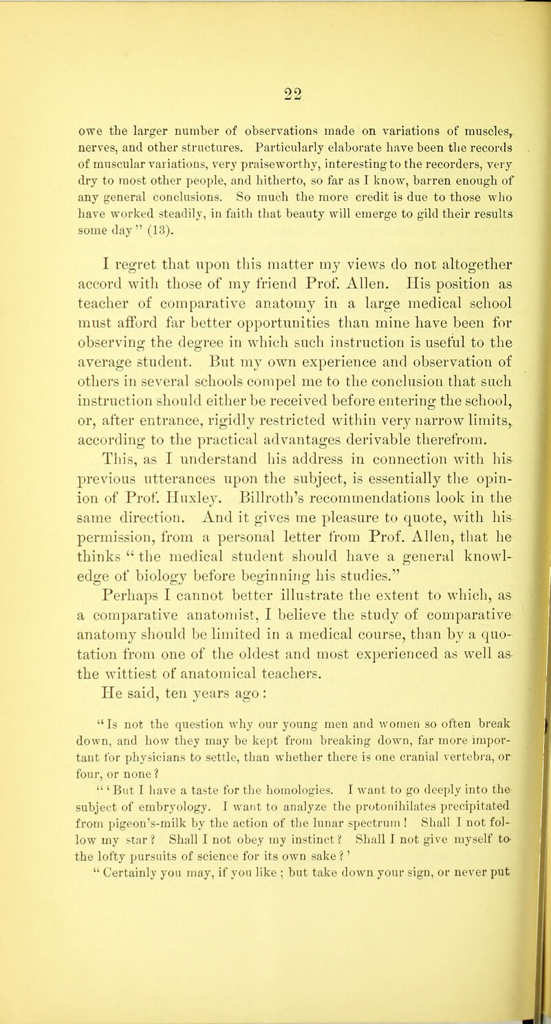 owe the larger number of observations made on variations of muscles, nerves, and other structures. Particularly elaborate have been the records of muscular variations, very praiseworthy, interesting to the recorders, very dry to most other people, and hitherto, so far as I know, barren enough of any general conclusions. So much the more credit is due to those who have worked steadily, in faith that beauty will emerge to gild their results some day  (13). I regret that iipon tliis matter my views do not altogether accord with those of my friend Prof. Allen. His position as teacher of comparative anatomy in a large medical school mnst afford far better opportnnities than mine have been for observing the degree in which such instruction is useful to the average student. But my own experience and observation of others in several schools compel me to the conclusion that such instruction should either be received before entering the school, or, after entrance, rigidly restricted within very narrow limits, according to the practical advantages derivable therefrom. This, as I understand his address in connection with his previous utterances upoii the subject, is essentially the opin- ion of Prof. Huxley. Billroth's recommendations look in the same direction. And it gives me pleasure to quote, with his permission, from a personal letter from Prof. Allen, that he thinks  the medical student should have a general knowl- edge of biology before beginning his studies. Perhaps I cannot better illustrate the extent to which, as a comparative anatomist, I believe the study of comparative anatomy should be limited in a medical course, than by a quo- tation from one of the oldest and most experienced as well as- the wittiest of anatomical teachers. He said, ten years ago : Is not the question why our young men and women so often break down, and how they may be kept from breaking down, far more impor- tant for physicians to settle, than whether there is one cranial vertebra, or four, or none ?  ' But I have a taste for the homologies. I want to go deeply into the subject of embryology. I want to analyze the protonihilates precipitated from pigeon's-milk by the action of tlie lunar spectrum ! Shall 1 not fol- low my star? Shall I not obey my instinct? Shall I not give myself to- the lofty pursuits of science for its own sake ?'  Certainly you may, if you like ; but take down your sign, or never put