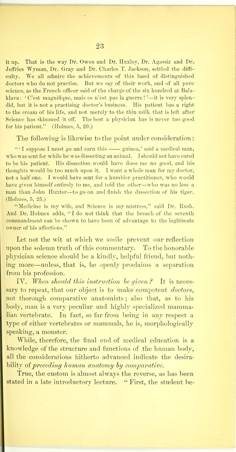 it up. That is tlie way Dr. Owen and Dr. Huxley, Dr. Agassiz and Dr, .Jeffries Wyman, Dr. Gray and Dr. Charles T. Jackson, settled the diffi-- culty. We all admire the achievements of this band of distinguished doctors who do not practise. But we say of their work, and of all pure science, as the French officer said of the charge of the six hundred at Bala-- klava: ' C'est magnifique, mais ce n'est pas la guerre!'—it is very splen-- did, but it is not a practising doctor's business. His patient has a right- to the cream of his life, and not merely to the thin milk that is left after' Science has skimmed it off. The best a physician has is never too good for his patient. (Holmes, 5, 29.) The following is likewise to the point under consideration:  ' I suppose I must go and earn this guinea,' said a medical man, who was sent for while he was dissecting an animal. I should not have cared to be his patient. His dissection would have done me no good, and his thoughts would be too much upon it. I want a whole man for my doctor, not a half one. I would have sent for a humbler jiractitioner, who would have given himself entirely to me, and told the other—who was no less a man than John Hunter—to go on and finish the dissection of his tiger. (Holmes, 5, 25.)  Medicine is my wife, and Science is my mistress, said Dr. Rush. And Dr. Holmes adds,  I do not think that the breach of the seventh commandment can be shown to have been of advantage to the legitimate owner of his affections. Let not the wit at which we smile prevent our reflection upon the solemn truth of this commentary. To the honorable physician science should be a kindly, helpful friend, but noth- ing more—unless, that is, he openly proclaims a separation from his profession. ly. W7ie)i should this instruction he given f It is neces- sary to repeat, that our object is to make competent doctors^ not thorough comparative anatomists ; also that, as to his body, man is a very peculiar and highly specialized mamma- lian vertebrate. In fact, so far from being in any respect a type of either vertebrates or mammals, he is, morphologically speaking, a monster. Wliile, therefore, the final end of medical education is a knowledge of the structure and functions of the human body^ all the considerations hitherto advanced indicate the desira- bility 0^preceding human anatomy hy comparatim. True, the custom is almost always the reverse, as has been stated in a late introductory lecture.  First, the student be-