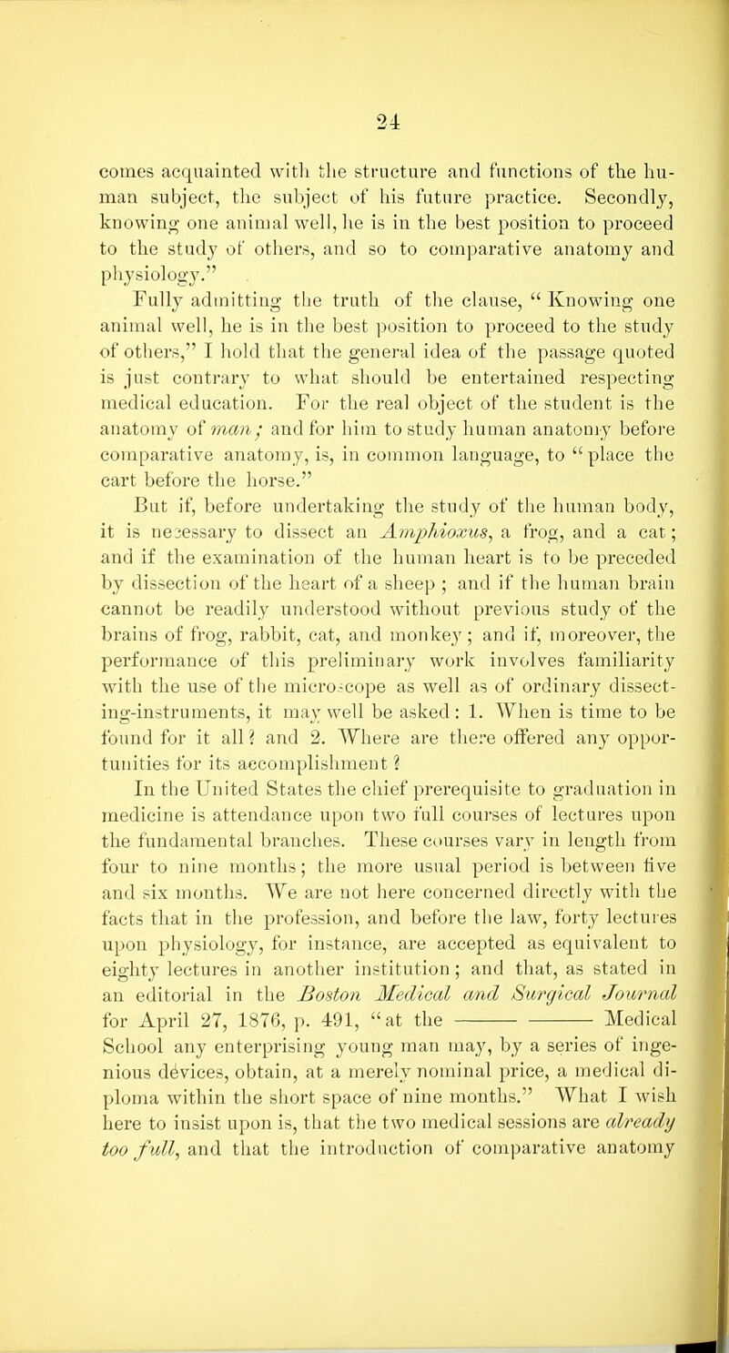 comes acquainted with the structure and functions of the liu- man subject, the subject of his future practice. Secondly, knowing one animal well, he is in the best position to proceed to the study of others, and so to comparative anatomy and physiology. Fully admitting the truth of the clause,  Knowing one animal well, he is in the best position to proceed to the study of others, I hold that the general idea of the passage quoted is just contrary to what should be entertained respecting medical education. For the real object of the student is the anatomy of man; and for him to study human anatomy before comparative anatomy, is, in common language, to place the cart before the horse. But if, before undertaking the study of the human body, it is nesessary to dissect an Amphioxus, a frog, and a cat; and if the examination of the human heart is to be preceded by dissection of the heart of a sheep ; and if the human brain cannot be readily understood without previous study of the brains of frog, rabbit, cat, and monkey; and if, moreover, the performance of this preliminary work involves familiarity with the use of the micro-cope as well as of ordinary dissect- ing-instruments, it may well be asked : 1. When is time to be found for it all I and 2. Where are there offered any oppor- tunities for its accomplishment ? In the United States the chief prerequisite to graduation in medicine is attendance upon two full courses of lectures upon the fundamental branches. These courses vary in length from four to nine months; the more usual period is between hve and six months. We are not here concerned directly with the facts that in the profession, and before the law, forty lectures upon physiology, for instance, are accepted as equivalent to eighty lectures in another institution; and that, as stated in an editorial in the Boston Medical and Surgical Journal for April 27, 1876, p. 491, at the Medical School any enterprising young man may, by a series of inge- nious devices, obtain, at a merely nominal price, a medical di- ploma within the short space of nine months. What I wish here to insist upon is, that the two medical sessions are already too full, and that the introduction of comparative anatomy