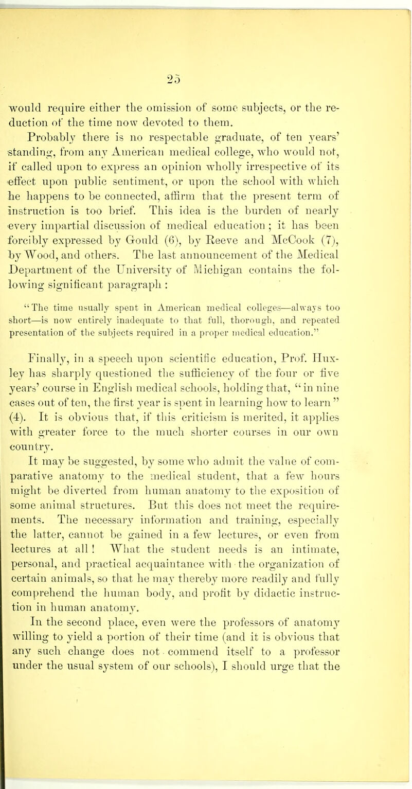 ■would require either the omission of some subjects, or the re- duction of the time now devoted to them. Probably there is no respectable graduate, of ten years' standing, from any American medical college, who would not, if called upon to express an opinion Avholly irrespective of its •effect upon public sentiment, or upon the school with which he happens to be connected, atfirm that tlie present term of instruction is too brief. This idea is the burden of nearly every impartial discussion of medical education ; it has been forcibly expressed by Gould (6), by Reeve and McCook (7), by Wood, and others. The last announcement of the Medical Department of the University of Michigan contains the fol- lowing significant paragraph : The time usually spent in American medical colleges—always too short—is now entirely inadequate to that full, thorough, and repeated presentation of tlie subjects required in a proper uiedical education. Finally, in a speech upon scientific education. Prof. Hux- ley has sharply questioned the sufficiency of the four or five years' conrse in English medical schools, holding that, in nine cases out often, the first year is spent in learning how to learn (4). It is obvious that, if tliis criticism is merited, it applies with greater force to the much shorter courses in our own country. It may be suggested, by some who admit the value of com- parative anatomy to the medical student, that a few hours might be diverted from human anatomy to the exposition of some animal structures. But this does not meet the require- ments. The necessary information and training, especially the latter, cannot be gained in a few lectures, or even from lectures at all ! What the student needs is an intimate, personal, and practical acquaintance with the organization of certain animals, so that he may thereby more readily and fully comprehend the human body, and profit by didactic instruc- tion in human anatomy. In the second place, even were the professors of anatomy willing to yield a portion of their time (and it is obvious that any such change does not commend itself to a professor under the usual system of our schools), I should urge that the