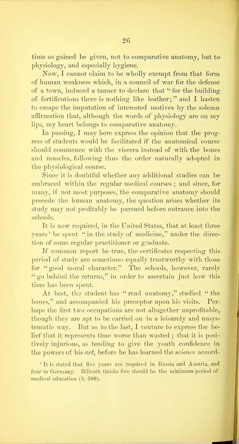 time so gained be given, not to comparative anatomy, but to physiology, and especially hygiene. Now, I cannot claim to be wholly exempt from that form of human vpeakness which, in a council of war for the defense of a town, induced a tanner to declare that for the building of fortifications there is nothing like leather; and I hasten to escape the imputation of interested motives by the solemn affirmation that, although the words of physiology are on my lips, my heart belongs to comparative anatomy. In passing, I may here express the opinion that the prog- ress of students would be facilitated if the anatomical course should commence with the viscera instead of with the bones and muscles, following thus the order naturally adopted in the physiological course. Since it is doubtful whether any additional studies can be embraced within the regular medical courses ; and since, for many, if not most purposes, the comparative anatomy should precede the human anatomy, the question arises whether its study may not profitably be pursued before entrance into the schools. It is now required, in the United States, that at least three years' be spent in tlie study of medicine, under the direc- tion of some regular practitioner or graduate. If common report be true, tiie certificates respecting this period of study are sometimes equally trustworthy with those for  good moral character. The schools, however, rarely  go behind the returns, in order to ascertain just how this time has been spent. At best, the student has  read anatomy, studied  the bones, and accompanied his preceptor upon his visits. Per- haps the first two occupations are not altogether unprofitable, though they are apt to be carried on in a leisurely and unsys- tematic way. But as to the last, I venture to express the be- lief that it represents time worse than wasted ; that it is posi- tively injurious, as tending to give the youth confidence iu the powers of his a?'f, before he has learned the science accord- - It is stilted that five years are required in Russia and Austria, and four in Germany. Billroth thinks five should be the minimum period of medical education (3, 580).