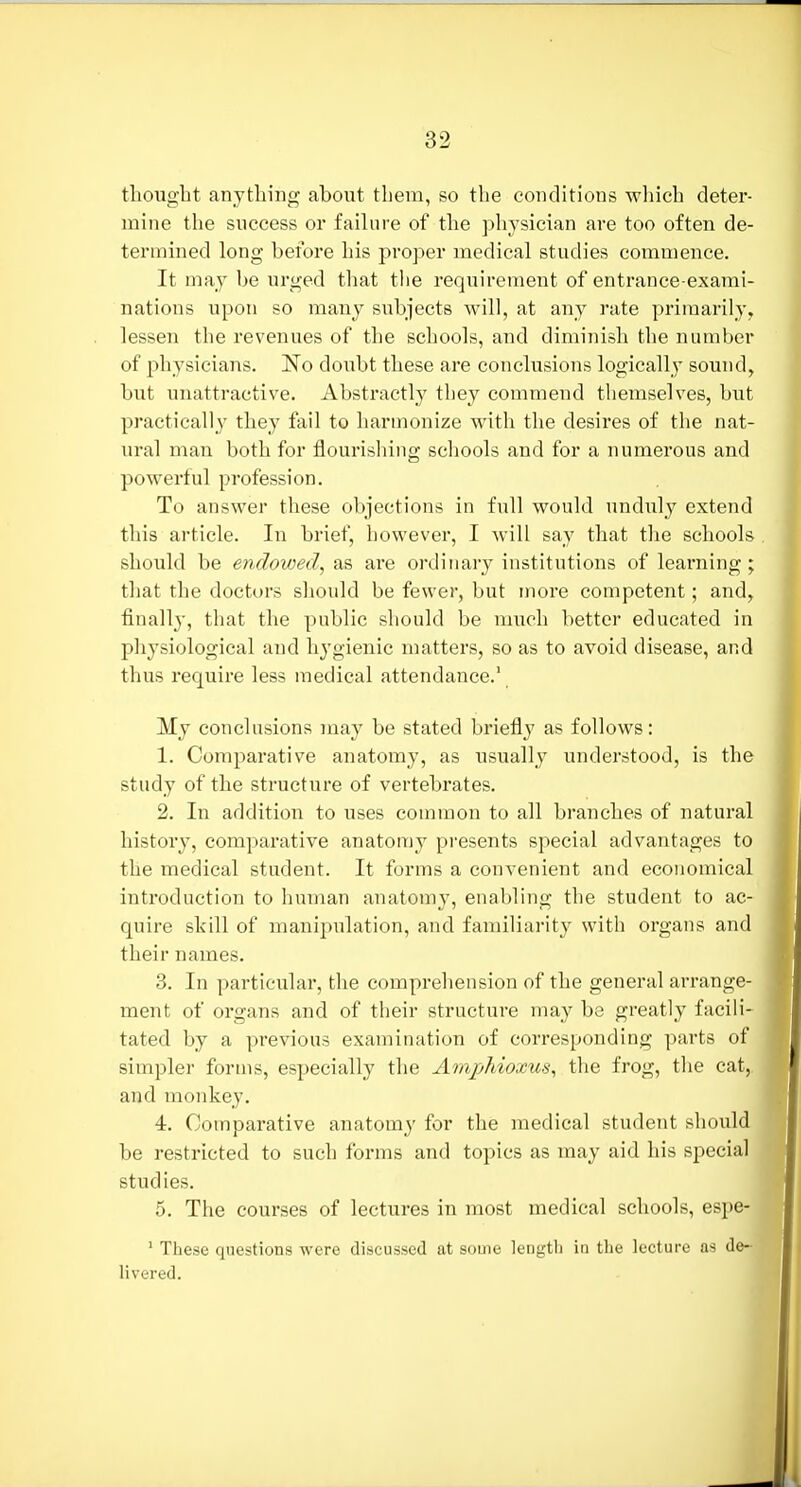 thought anything about them, so the conditions which deter- mine the success or failure of the physician are too often de- termined long before his proper medical studies commence. It may be urged tliat the requirement of entrance-exami- nations upon so many subjects will, at any rate primarily, lessen the revenues of the schools, and diminish the number of physicians. JSTo doubt these are conclusions logically sound, but unattractive. Abstractly they coinmend themselves, but practically they fail to harmonize with the desires of the nat- ural man both for flourishing schools and for a numerous and powerful profession. To answer these objections in full would unduly extend this article. In brief, however, I will say that the schools should be endowed, as are ordinary institutions of learning; that the doctors should be fewer, but more competent; and, finall}-, that the public should be much better educated in physiological and hygienic matters, so as to avoid disease, and thus require less medical attendance.' My conclusions may be stated briefly as follows: 1. Comparative anatomy, as usually understood, is the study of the structure of vertebrates. 2. In addition to uses common to all branches of natural history, comparative anatomy pi'esents special advantages to the medical student. It forms a convenient and economical introduction to human anatomy, enabling the student to ac- quire skill of manipulation, and familiarity with organs and their names. 3. In particular, the comprehension of the general arrange- ment of organs and of their structure may be greatly facili- tated by a previous examination of corresponding parts of simpler forms, especially the Amphioxus, the frog, the cat,, and monkey. 4. Comparative anatomy for the medical student should be restricted to such forms and topics as may aid his special studies. 5. The courses of lectures in most medical schools, espe- ' These questions were discussed at some length in the lecture as de- livered.