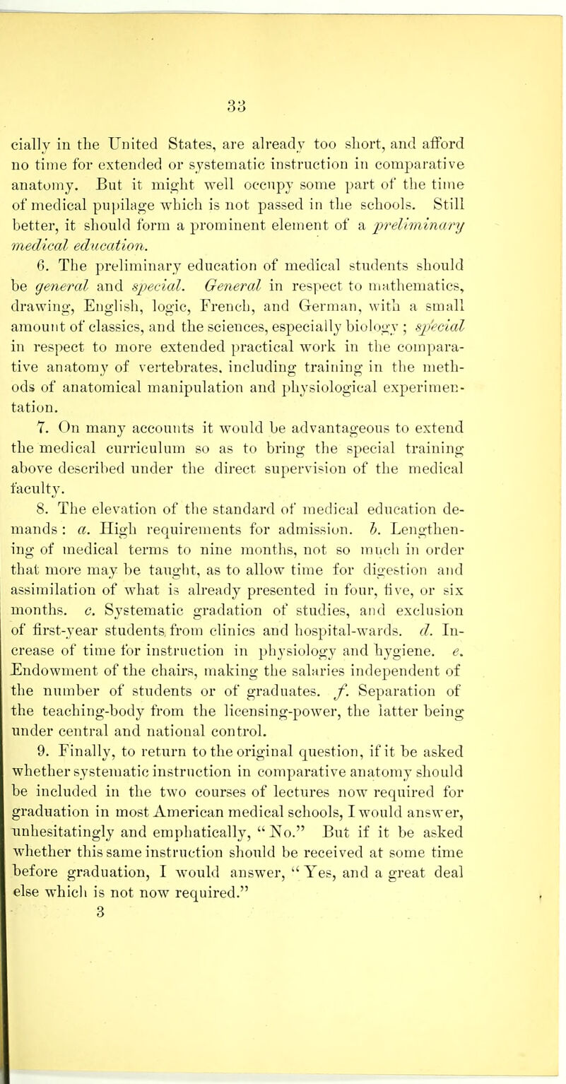 38 cially in the United States, are already too short, and afford no time for extended or systematic instruction in comparative anatomy. But it miojht well occupy some part of the time of medical pupilage which is not passed in the schools. Still better, it should form a prominent element of a pr'eliminary medical education. 6. The preliminary education of medical students should be general and speciMl. General in respect to mathematics, drawing, English, logic, French, and German, with a small amount of classics, and the sciences, especially biology ; sj'eeial in respect to more extended practical woi'k in the compara- tive anatomy of vertebrates, including training in the meth- ods of anatomical manipulation and physiological experimen- tation. 7. On many accounts it would be advantageous to extend the medical curriculum so as to bring the special training above described under the direct supervision of the medical faculty. 8. The elevation of the standard of medical education de- mands : a. High requirements for admission. T). Lengthen- ing of medical terms to nine months, not so much in order that more may be tauglit, as to allow time for digestion and assimilation of what is already presented in four, five, or six months, c. Systematic gradation of studies, and exclusion of first-year students, from clinics and hospital-wards, d. In- crease of time for instruction in physiology and hygiene, e. Endowment of the chairs, making the salaries independent of the number of students or of graduates, f. Separation of the teaching-body from the lieensing-power, the latter being under central and national control. 9. Finally, to return to the original question, if it be asked whether systematic instruction in comparative anatomy should be included in the two courses of lectures now required for graduation in most American medical schools, I would answer, unhesitatingly and emphatically,  No. But if it be asked whether this same instruction should be received at some time before graduation, I would answer, Yes, and a great deal else which is not now required. 3