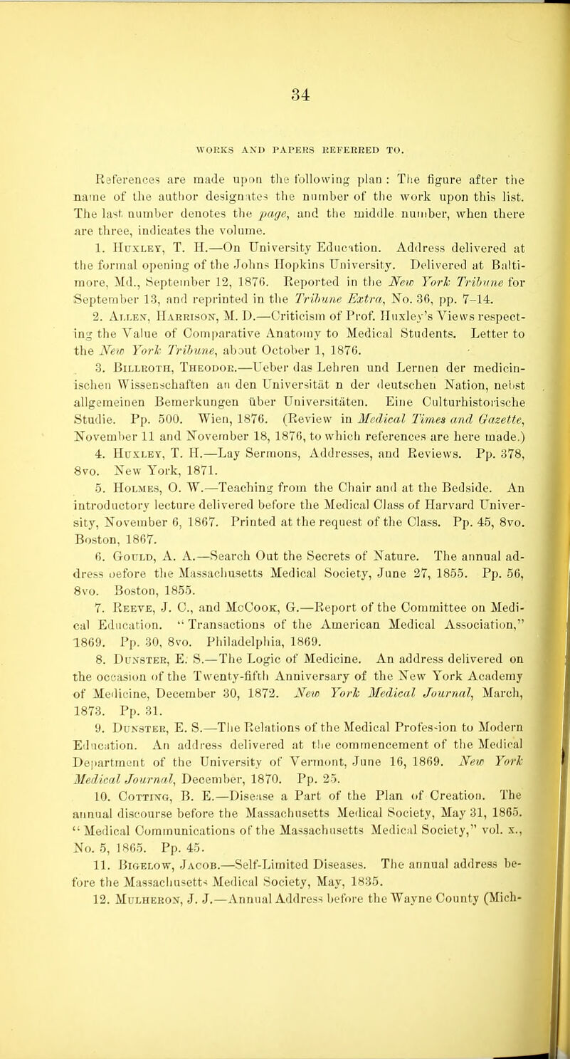 WORKS AXD PAPERS REFERRED TO. References are made upon the following plan : Tlie figure after the name of the author designates the nnmber of the work upon this list. The last number denotes the page, and ttie middle number, when there are three, indicates the volume. 1. Huxley, T. H.—On University Educntion. Address delivered at the formal opening of the Johns Hopkins University. Delivered at Balti- more, Md., September 12, 1876. Reported in the New Yorh Tribune for September 13, and reprinted in the Trihuiie Extra, No. 36, pp. 7-14. 2. Ai.LEX, Harrison, M. D.—Criticism of Prof. Huxley's Views respect- ing the Vahie of Comparative Anatomy to Medical Students. Letter to the Xew Yorl- Trihune, about October 1, 1876. 3. Billroth, Theodoe.—Ueber das Lehren und Lernen der medicin- ischen Wissenschaften ati den Universitat n der deutschen Nation, nelist allgemeinen Bemerkungen ilber Universitiiten. Eine Culturhistorische Studie. Pp. 500. Wien, 1876. (Review in Medical Times and Gazette, November 11 and November 18, 1876, to which references are here made.) 4. Huxley, T. H.—Lay Sermons, xiddresses, and Reviews. Pp. 378, 8vo. New York, 1871. 5. Holmes, 0. W.—Teaching from the Chair and at the Bedside. An introductory lecture delivered before the Medical Class of Harvard Univer- sity, November 6, 1867. Printed at the request of the Class. Pp. 45, 8vo. Boston, 1867. 6. Gould, A. A.—Search Out the Secrets of Nature. The annual ad- dress oefore the Massacliusetts Medical Society, June 27, 1855. Pp. 56, 8vo. Boston, 1855. 7. Reeve, J. C, and MoCook, G.—Report of the Committee on Medi- cal Education.  Transactions of the American Medical Association, 1869. Pp. 30, 8vo. Philadelphia, 1869. 8. Duxster, E. S.— The Logic of Medicine. An address delivered on the occasion of the Twenty-fifth Anniversary of the New York Academy of Medicine, December 30, 1872. New Yorh Medical Journal, March, 1873. Pp. 31. 9. DuNSTER, E. S.—The Relations of the Medical Profes-ion to Modern Education. An address delivered at the commencement of the Medical Department of the University of Vermont, June 16, 1869. New Yorh Medical Journal, December, 1870. Pp. 25. 10. CoTTixG, B. E.—Disease a Part of the Plan of Creation. The annual discourse before the Massachusetts Medical Society, May 31, 1865. Medical Communications of the Massachusetts Medical Society, vol. x.. No. 5, 1865. Pp. 45. 11. Bigelow, Jacob.—Self-Limited Diseases. The annual address be- fore the Massachusett-i Medical Society, May, 1835. 12. MuLHEKOX, J. J.—Annual Address before the Wayne County (Mich-