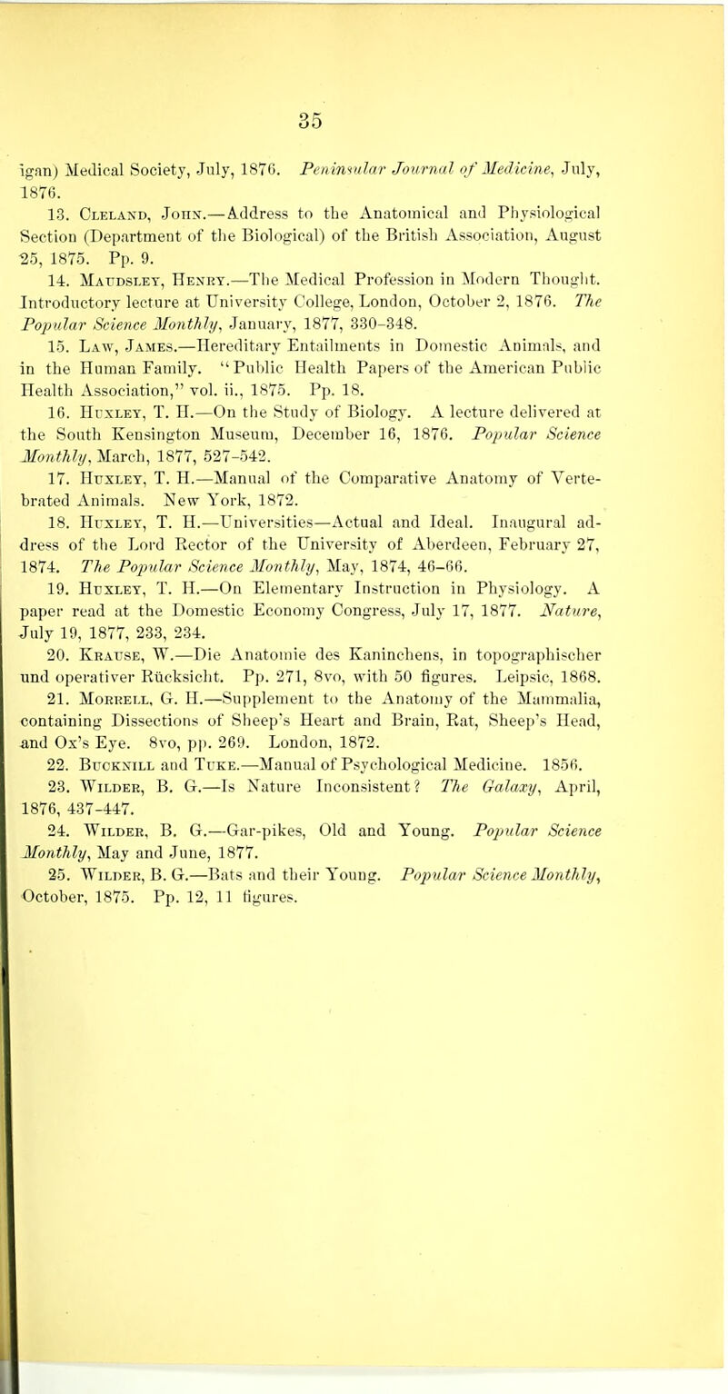 igan) Medical Society, July, 1876. Peninvilar Journal of Medicine, July, 1876. 1.3. Cleland, John.— Address to the Anatomical and Physiolojjica! Section (Department of the Biological) of the British Association, August 25, 1875. Pp. 9. 14. Maudsley, Henry.—The Medical Profession in Modern Thought. Introductory lecture at University College, London, October 2, 1876. The Popular Science Monthly, January, 1877, 330-348. 15. Law, James.—Hereditary Entailments in Domestic Animals, and in the Human Family. Public Health Papers of the American Public Health Association, vol. ii., 1875. Pp. 18. 16. HcxLEY, T. H.—On the Study of Biology. A lecture delivered at the South Kensington Museum, December 16, 1876. Popular Science Monthly, March, 1877, 527-542. 17. Huxley, T. H.—Manual of the Comparative Anatomy of Verte- brated Animals. New York, 1872. 18. Huxley, T. H.—Universities—Actual and Ideal. Inaugural ad- dress of the Lord Rector of the University of Aberdeen, February 27, 1874. The Popular Science Monthly, May, 1874, 46-66. 19. Huxley, T. H.—On Elementary Instruction in Physiology. A paper read at the Domestic Economy Congress, July 17, 1877. Nature, July 19, 1877, 283, 234. 20. Keause, W.—Die Anatomic des Kaninchens, in topographischer und operativer Riicksicht. Pp. 271, 8vo, with 50 figures. Leipsic, 1868. 21. Morrell, G. H.—Supplement to the Anatomy of the Mammalia, containing Dissections of Sheep's Heart and Brain, Rat, Sheep's Head, and Ox's Eye. 8vo, pp. 269. London, 1872. 22. BucKxiLL and Tuke.—Manual of Psychological Medicine. 1856. 23. Wilder, B. G.—Is Nature Inconsistent? The Galaxy, April, 1876, 437-447. 24. Wilder, B. G.—Gar-pikes, Old and Young. Popular Science Monthly, May and June, 1877. 25. Wilder, B. G.—Bats and their Young. Popular Science Monthly, October, 1875. Pp. 12, 11 figures.
