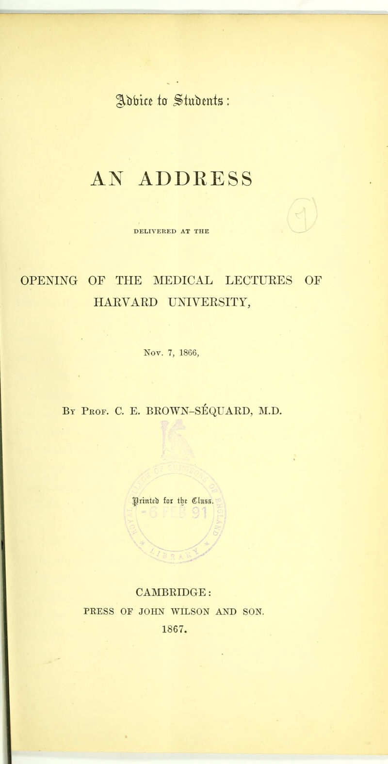 %Wui to Stubwts: AN ADDRESS DELIVERED AT THE OPENING OF THE MEDICAL LECTURES HARVARD UNIVERSITY, Nov. 7, 1866, By Prof. C. E. BROWN-SEQUARD, M.D. |)rintel) for tbe Class. CAMBRIDGE: PRESS OF JOHN WILSON AND SON. 1867.