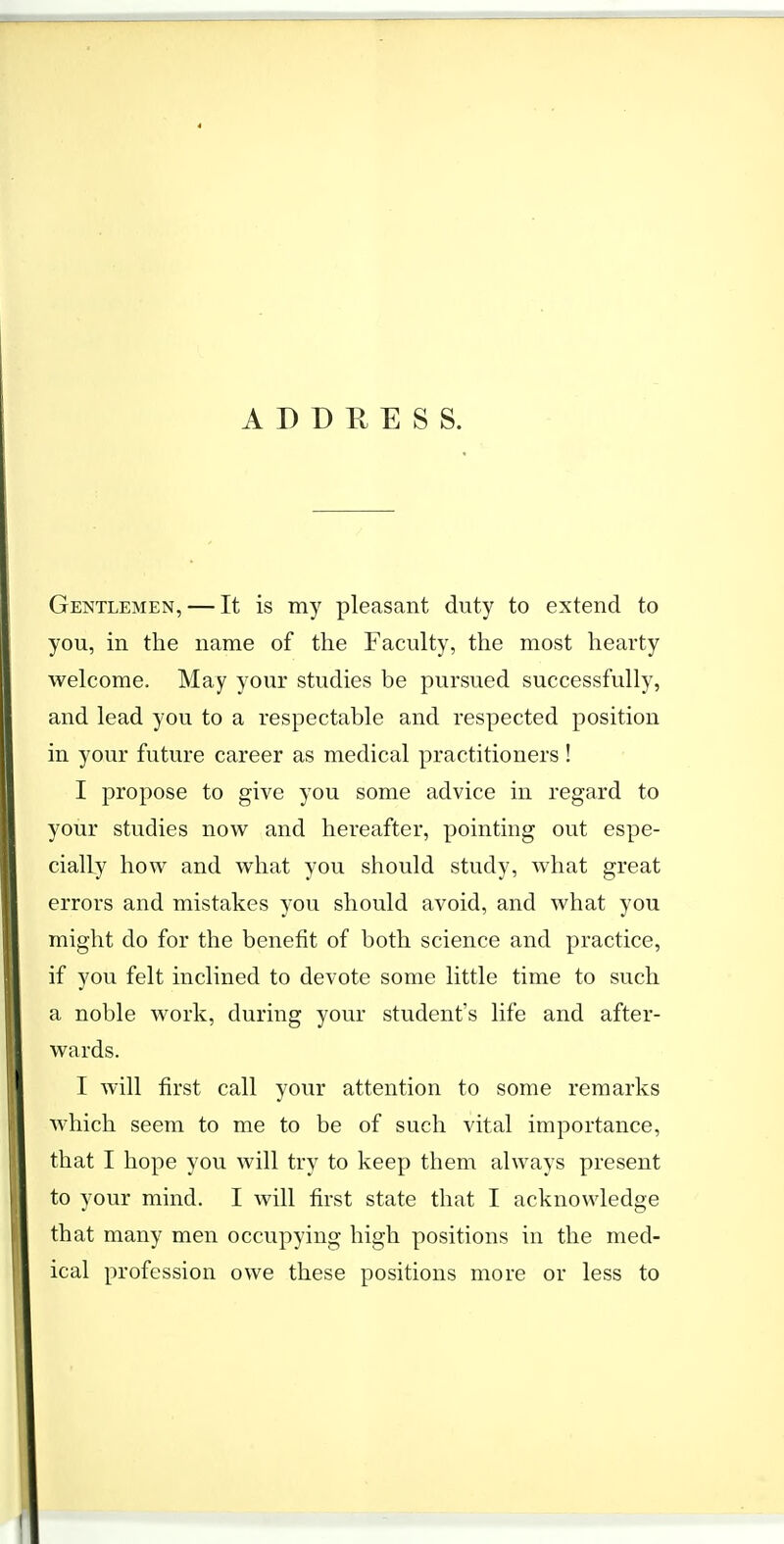 ADDRESS. Gentlemen, — It is my pleasant duty to extend to you, in the name of the Faculty, the most hearty welcome. May your studies be pursued successfully, and lead you to a respectable and respected position in your future career as medical practitioners ! I propose to give you some advice in regard to your studies now and hereafter, pointing out espe- cially how and what you should study, what great errors and mistakes you should avoid, and what you might do for the benefit of both science and practice, if you felt inclined to devote some little time to such a noble work, during your student's life and after- wards. I will first call your attention to some remarks which seem to me to be of such vital importance, that I hope you will try to keep them always present to your mind. I will first state that I acknowledge that many men occupying high positions in the med- ical profession owe these positions more or less to